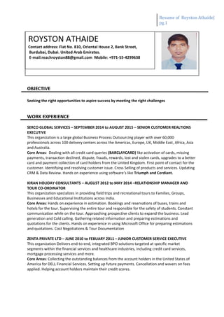 Resume of Royston Athaide|
pg.1
OBJECTIVE
Seeking the right opportunities to aspire success by meeting the right challenges
WORK EXPERIENCE
SERCO GLOBAL SERVICES – SEPTEMBER 2014 to AUGUST 2015 – SENIOR CUSTOMER REALTIONS
EXECUTIVE
This organization is a large global Business Process Outsourcing player with over 60,000
professionals across 100 delivery centers across the Americas, Europe, UK, Middle East, Africa, Asia
and Australia.
Core Areas: Dealing with all credit card queries (BARCLAYCARD) like activation of cards, missing
payments, transaction declined, dispute, frauds, rewards, lost and stolen cards, upgrades to a better
card and payment collection of card holders from the United Kingdom. First point of contact for the
customer. Identifying and resolving customer issue. Cross Selling of products and services. Updating
CRM & Data Review. Hands on experience using software’s like Triumph and Cordiant.
KIRAN HOLIDAY CONSULTANTS – AUGUST 2012 to MAY 2014 –RELATIONSHIP MANAGER AND
TOUR CO-ORDINATOR
This organization specializes in providing field trips and recreational tours to Families, Groups,
Businesses and Educational Institutions across India.
Core Areas: Hands on experience in estimation. Bookings and reservations of buses, trains and
hotels for the tour. Supervising the entire tour and responsible for the safety of students. Constant
communication while on the tour. Approaching prospective clients to expand the business. Lead
generation and Cold calling. Gathering related information and preparing estimations and
quotations for the clients. Hands on experience in using Microsoft Office for preparing estimations
and quotations. Cost Negotiations & Tour Documentation
ZENTA PRIVATE LTD – JUNE 2010 to FEBUARY 2011 – JUNIOR CUSTOMER SERVICE EXECUTIVE
This organization Delivers end-to-end, integrated BPO solutions targeted at specific market
segments within the financial services and healthcare industries, including credit card services,
mortgage processing services and more.
Core Areas: Collecting the outstanding balances from the account holders in the United States of
America for DELL Financial Services. Setting up future payments. Cancellation and wavers on fees
applied. Helping account holders maintain their credit scores.
ROYSTON ATHAIDE
Contact address: Flat No. 810, Oriental House 2, Bank Street,
Burdubai, Dubai. United Arab Emirates.
E-mail:reachroyston88@gmail.com Mobile: +971-55-4299638
 