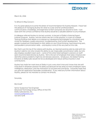 Dolby Laboratories, Inc.
1275 Market Street
San Francisco, CA 94103
(415) 645-5178
March 16, 2016
To Whom It May Concern:
It is my great pleasure to write this letter of recommendation for Audrey Howard. I have had
the pleasure of managing Audrey for close to a year and her professionalism,
communication, knowledge, and eagerness to learn and grow are second to none. I can
state with the utmost confidence that Audrey would be a valuable addition to any employer.
A colleague referred Audrey to me last summer, to be part of Dolby’s External Expert
Listener program. Audrey, and the others like her in that position, is a part of a Global
Testing Initiative that allows us to expose our developing technologies to critical ears and
minds for feedback, quality assurance, troubleshooting, and further development. The
people involved are hired based on their ability to use critical thinking, have discerning ears,
and excellent concentration skills – and Audrey is one of the very best at this role.
But that’s just the tip of the iceberg with Audrey, as I learned working side-by-side with her.
Audrey’s talents not only include the ability to use impeccable concentration skills, but she
also displays excellent team work – some of the other External Expert Listeners on staff
were recommended directly by Audrey. She’s the sort of employee that takes initiative and
identifies where problems might be and devises solutions. Simply put, the Global Testing
Initiative at Dolby Labs would not be as developed and robust without Audrey’s vital
contributions.
Audrey has made her mark here at Dolby in just a very short time and I know that she will
truly excel in whatever position he seeks out because he has what so many employers want:
intelligence, dedication, and the motivation to succeed and contribute. I sincerely hope that
you give her application favorable consideration. If you need any further information about
Audrey, please do not hesitate to contact me directly.
Sincerely,
Rich Graff
Senior Subjective Test Engineer
Advanced Technology Group, Office of the CTO
Dolby Laboratories, Inc.
richard.graff@dolby.com
415-645-5178
 