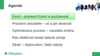 Agenda

   Úvod – procesní řízení a současnost

   Procesní ukazatele – co a jak sledovat

   Optimalizace procesů – neustálá změna

   Kde efektivně hledat datové zdroje

   Závěr – doporučení, Vaše otázky

                                             2
 
