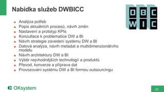 Nabídka služeb DWBICC
  Analýza potřeb
  Popis aktuálních procesů, návrh změn
  Nastavení a prototyp KPIs
  Konzultace k problematice DW a BI
  Návrh strategie zavedení systému DW a BI
  Datová analýza, návrh metadat a multidimenzionálního
  modelu
  Návrh architektury DW a BI
  Výběr nejvhodnějších technologií a produktů
  Převod, konverze a příprava dat
  Provozování systému DW a BI formou outsourcingu



                                                         20
 