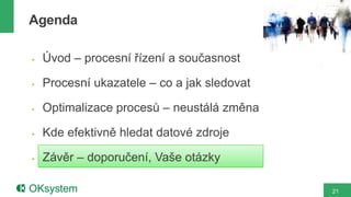 Agenda

   Úvod – procesní řízení a současnost

   Procesní ukazatele – co a jak sledovat

   Optimalizace procesů – neustálá změna

   Kde efektivně hledat datové zdroje

   Závěr – doporučení, Vaše otázky

                                             21
 