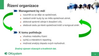 Řízení organizace
       Management by měl
           rozumět co se děje ve společnosti,
           nastavit směr kudy by se měla společnost ubírat,
           alokovat správné zdroje k dosažení cílů,
           sledovat cestu po které společnost kráčí a korigovat směr.


       K tomu potřebuje
           vhodnou metodiku řízení
           rychlý a interaktivní reporting,
           možnost analýzy dopadu svých rozhodnutí.

    Značný význam včasných a kvalitních dat.

                                                                        3
 