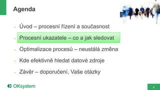 Agenda

   Úvod – procesní řízení a současnost

   Procesní ukazatele – co a jak sledovat

   Optimalizace procesů – neustálá změna

   Kde efektivně hledat datové zdroje

   Závěr – doporučení, Vaše otázky

                                             4
 