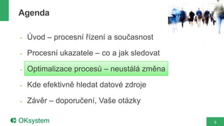 Agenda

   Úvod – procesní řízení a současnost

   Procesní ukazatele – co a jak sledovat

   Optimalizace procesů – neustálá změna

   Kde efektivně hledat datové zdroje

   Závěr – doporučení, Vaše otázky

                                             9
 