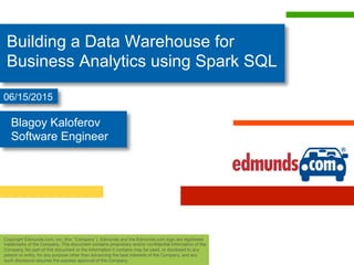 Building a Data Warehouse for
Business Analytics using Spark SQL
Copyright Edmunds.com, Inc. (the “Company”). Edmunds and the Edmunds.com logo are registered
trademarks of the Company. This document contains proprietary and/or conﬁdential information of the
Company. No part of this document or the information it contains may be used, or disclosed to any
person or entity, for any purpose other than advancing the best interests of the Company, and any
such disclosure requires the express approval of the Company. 
Blagoy Kaloferov
Software Engineer
06/15/2015
 
