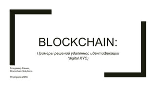 BLOCKCHAIN:
Примеры решений удаленной идентификации
(digital KYC)
Владимир Канин,
Blockchain Solutions
19 Апреля 2016
 