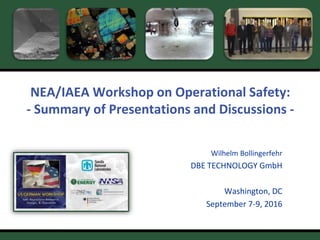 W. Bollingerfehr – 09/2016
US/D Workshop
Washington, USA, Sept. 7-9, 2016
1
NEA/IAEA Workshop on Operational Safety:
- Summary of Presentations and Discussions -
Wilhelm Bollingerfehr
DBE TECHNOLOGY GmbH
Washington, DC
September 7-9, 2016
 