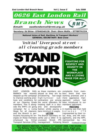 East London Rail Branch News                     Vol I, Issue 5              July 2008


 0626 East London Rail
 Branch New s
 Email:             eastlondonrail@rmt.org.uk

 Secretary: Ed Shine– 07940340128 Chair: Glenn Wallis – 07789791224

           National Union of Rail, Maritime, & Transport Workers’
                       GENERAL SECRETARY: Bob Crow

        ‘initial’ Liverpool street -
       all cleaning grade members


STAND                                                          FIGHTING FOR




YOUR
                                                               RESPECT AND
                                                                DIGNITY IN
                                                                   THE
                                                                WORKPLACE




GROUND
                                                               AND A LIVING
                                                               WAGE FOR ALL!




 EAST      LONDON       RAIL    as these members, em-        complaints from mem-
 BRANCH has recently            ployed as they are by        bers there that new
 stepped up the campaign        privateering    low-wage     working practices and a
 to improve working prac-       high-turnover         sub-   more aggressive man-
 tices and conditions for       contractors are among        agement     culture     had
 all our Cleaning Grade         the worst offenders for      been introduced to our
 members. This is along-        treating staff in a slov-    members’ detriment.
 side the RMT’s on going        enly and disrespectful               MEETING
 campaign for a Living          fashion whilst paying a      A meeting was then held
 Wage for all cleaners,         bare minimum in wages.       b e t w e e n         I T S
 and the Branch is par-                  LETTER              (represented by their Lo-
 ticularly focussing its’ en-   The Branch Secretary re-     cal, Area, and HR man-
 ergies on those members        cently put a letter in to    agement), and the RMT,
 employed       by    Initial   Liverpool    Street    ITS   represented      by      the
 Transport Services (ITS),      management       following   Branch    Continued next page
    NEXT BRANCH MEETING: THURSDAY 21st AUGUST 2008, 1700 HOURS:
     The Railway Tavern Public House (Conservatory room), Angel Lane,
1
  Stratford, London E15… CONTACT THE BRANCH SECRETARY FOR DETAILS
 