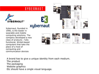 Xybernaut



Xybernaut, founded in
1990, is the leader in
wearable and mobile
computing solutions. The
company developed a new
class of products - fully
functional, Wintel-based
computers that take the
place of a host of
computing and
communication devices


A brand has to give a unique identity from each medium.
The product
The packaging
Website graphics
Etc should have a single visual language.
 