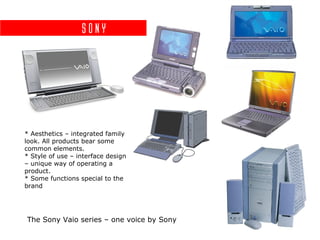 Sony




* Aesthetics – integrated family
look. All products bear some
common elements.
* Style of use – interface design
– unique way of operating a
product.
* Some functions special to the
brand




The Sony Vaio series – one voice by Sony
 