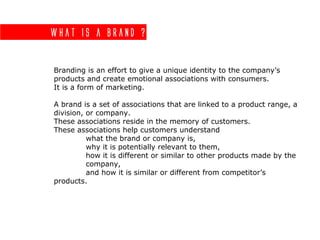 What is a brand ?
Branding is an effort to give a unique identity to the company’s
products and create emotional associations with consumers.
It is a form of marketing.
A brand is a set of associations that are linked to a product range, a
division, or company.
These associations reside in the memory of customers.
These associations help customers understand
what the brand or company is,
why it is potentially relevant to them,
how it is different or similar to other products made by the
company,
and how it is similar or different from competitor’s
products.
 