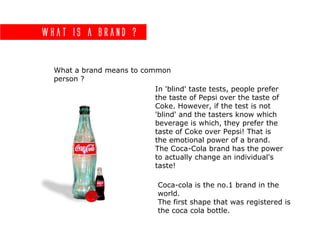 What is a brand ?
What a brand means to common
person ?
In 'blind' taste tests, people prefer
the taste of Pepsi over the taste of
Coke. However, if the test is not
'blind' and the tasters know which
beverage is which, they prefer the
taste of Coke over Pepsi! That is
the emotional power of a brand.
The Coca-Cola brand has the power
to actually change an individual's
taste!
Coca-cola is the no.1 brand in the
world.
The first shape that was registered is
the coca cola bottle.
 