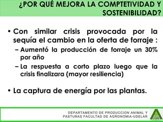 • Con similar crisis provocada por la
sequía el cambio en la oferta de forraje :
– Aumentó la producción de forraje un 30%
por año
– La respuesta a corto plazo luego que la
crisis finalizara (mayor resiliencia)
• La captura de energía por las plantas.
DEPARTAMENTO DE PRODUCCION ANIMAL Y
PASTURAS FACULTAD DE AGRONOMIA-UDELAR
¿POR QUÉ MEJORA LA COMPTETIVIDAD Y
SOSTENIBILIDAD?
 