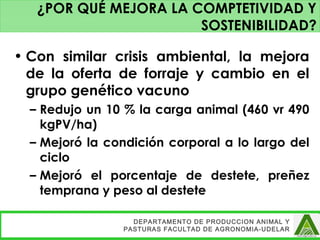 • Con similar crisis ambiental, la mejora
de la oferta de forraje y cambio en el
grupo genético vacuno
– Redujo un 10 % la carga animal (460 vr 490
kgPV/ha)
– Mejoró la condición corporal a lo largo del
ciclo
– Mejoró el porcentaje de destete, preñez
temprana y peso al destete
DEPARTAMENTO DE PRODUCCION ANIMAL Y
PASTURAS FACULTAD DE AGRONOMIA-UDELAR
¿POR QUÉ MEJORA LA COMPTETIVIDAD Y
SOSTENIBILIDAD?
 