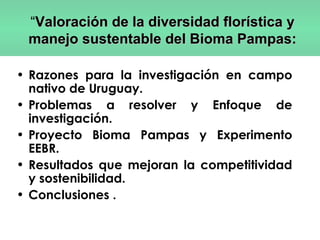 • Razones para la investigación en campo
nativo de Uruguay.
• Problemas a resolver y Enfoque de
investigación.
• Proyecto Bioma Pampas y Experimento
EEBR.
• Resultados que mejoran la competitividad
y sostenibilidad.
• Conclusiones .
“Valoración de la diversidad florística yValoración de la diversidad florística y
manejo sustentable del Bioma Pampas:manejo sustentable del Bioma Pampas:
 