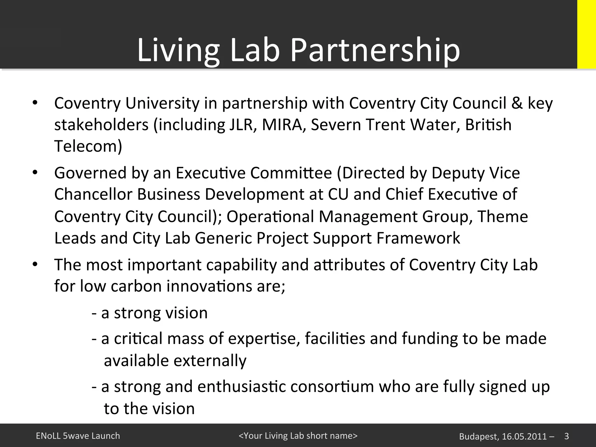 Living	
  Lab	
  Partnership	
  
•  Coventry	
  University	
  in	
  partnership	
  with	
  Coventry	
  City	
  Council	
  &	
  key	
  
        stakeholders	
  (including	
  JLR,	
  MIRA,	
  Severn	
  Trent	
  Water,	
  BriKsh	
  
        Telecom)	
  
•  Governed	
  by	
  an	
  ExecuKve	
  Commi^ee	
  (Directed	
  by	
  Deputy	
  Vice	
  
        Chancellor	
  Business	
  Development	
  at	
  CU	
  and	
  Chief	
  ExecuKve	
  of	
  
        Coventry	
  City	
  Council);	
  OperaKonal	
  Management	
  Group,	
  Theme	
  
        Leads	
  and	
  City	
  Lab	
  Generic	
  Project	
  Support	
  Framework	
  
•  The	
  most	
  important	
  capability	
  and	
  a^ributes	
  of	
  Coventry	
  City	
  Lab	
  
        for	
  low	
  carbon	
  innovaKons	
  are;	
  	
  
   	
  	
       	
  -­‐	
  a	
  strong	
  vision	
  	
  
   	
           	
  -­‐	
  a	
  criKcal	
  mass	
  of	
  experKse,	
  faciliKes	
  and	
  funding	
  to	
  be	
  made	
  
                	
  	
  	
  	
  available	
  externally	
  	
  
   	
           	
  -­‐	
  a	
  strong	
  and	
  enthusiasKc	
  consorKum	
  who	
  are	
  fully	
  signed	
  up	
  
                	
  	
  	
  	
  to	
  the	
  vision	
  	
  
ENoLL	
  5wave	
  Launch	
                     <Your	
  Living	
  Lab	
  short	
  name>	
         Budapest,	
  16.05.2011	
  –	
   3	
  
 