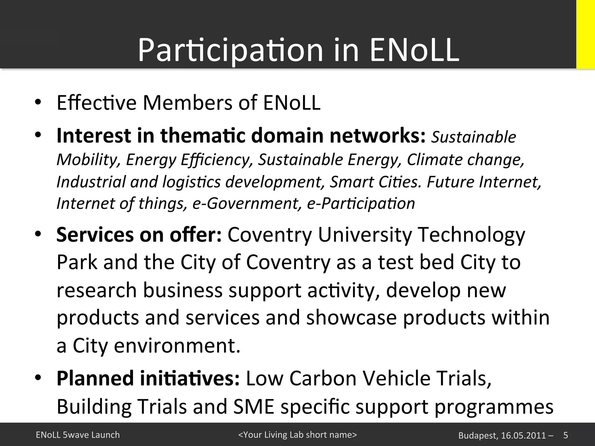 ParKcipaKon	
  in	
  ENoLL
                                                        	
  
•  EﬀecKve	
  Members	
  of	
  ENoLL	
  
•  Interest	
  in	
  thema+c	
  domain	
  networks:	
  Sustainable	
  
      Mobility,	
  Energy	
  Eﬃciency,	
  Sustainable	
  Energy,	
  Climate	
  change,	
  
      Industrial	
  and	
  logis5cs	
  development,	
  Smart	
  Ci5es.	
  Future	
  Internet,	
  
      Internet	
  of	
  things,	
  e-­‐Government,	
  e-­‐Par5cipa5on	
  	
  
•  Services	
  on	
  oﬀer:	
  Coventry	
  University	
  Technology	
  
   Park	
  and	
  the	
  City	
  of	
  Coventry	
  as	
  a	
  test	
  bed	
  City	
  to	
  	
  
   research	
  business	
  support	
  acKvity,	
  develop	
  new	
  
   products	
  and	
  services	
  and	
  showcase	
  products	
  within	
  
   a	
  City	
  environment.	
  
•  Planned	
  ini+a+ves:	
  Low	
  Carbon	
  Vehicle	
  Trials,	
  
   Building	
  Trials	
  and	
  SME	
  speciﬁc	
  support	
  programmes	
  
ENoLL	
  5wave	
  Launch	
              <Your	
  Living	
  Lab	
  short	
  name>	
     Budapest,	
  16.05.2011	
  –	
   5	
  
 