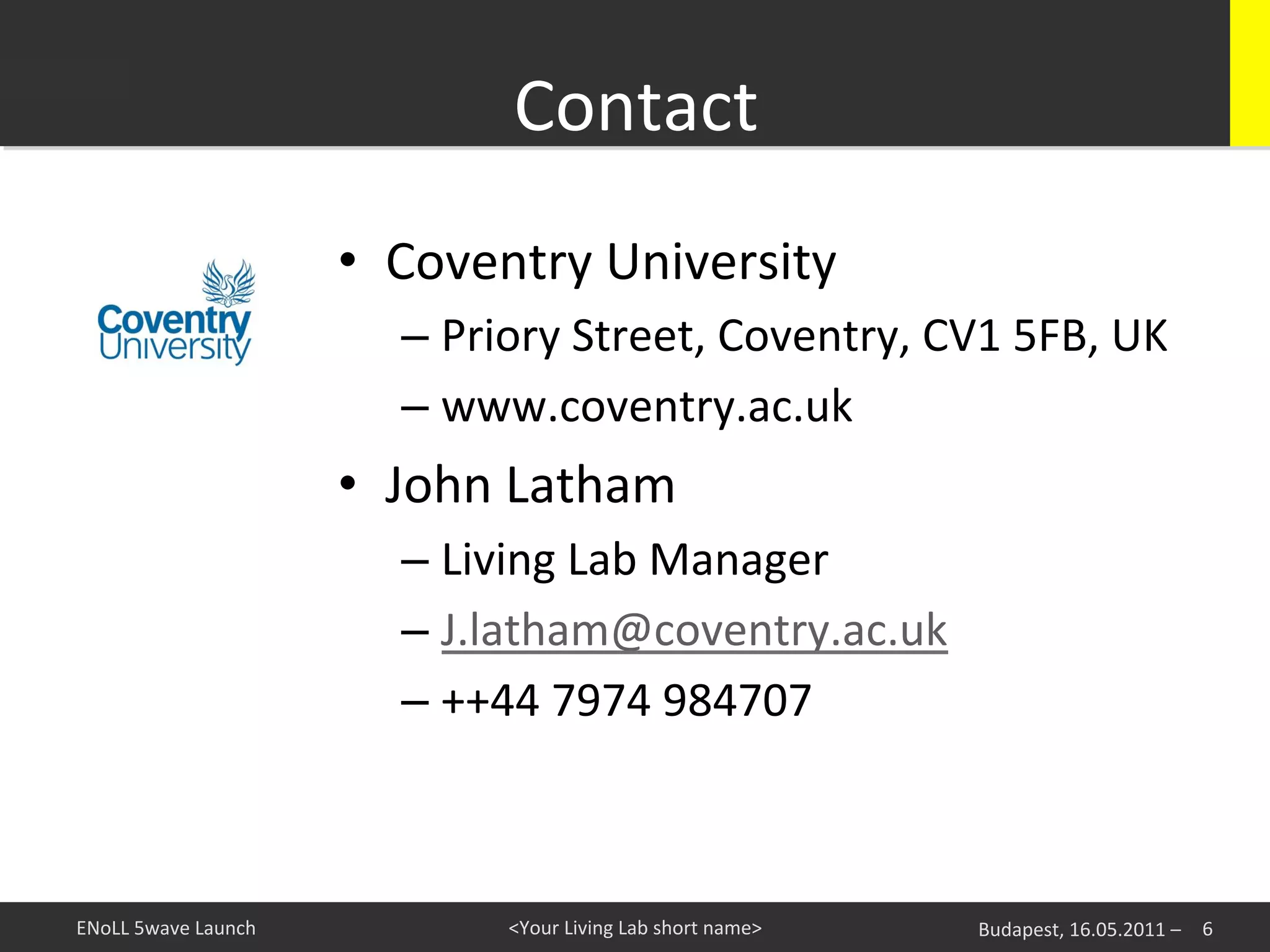 Contact
                                                	
  
                               •  Coventry	
  University	
  
                                  –  Priory	
  Street,	
  Coventry,	
  CV1	
  5FB,	
  UK	
  
                                  –  www.coventry.ac.uk	
  
                               •  John	
  Latham	
  
                                  –  Living	
  Lab	
  Manager	
  
                                  –  J.latham@coventry.ac.uk	
  
                                  –  ++44	
  7974	
  984707	
  



ENoLL	
  5wave	
  Launch	
                <Your	
  Living	
  Lab	
  short	
  name>	
     Budapest,	
  16.05.2011	
  –	
   	
  6	
  
 
