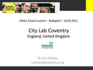 ENoLL	
  5wave	
  Launch	
  –	
  Budapest	
  –	
  16.05.2011	
  


         City	
  Lab	
  Coventry	
  
        England,	
  United	
  Kingdom	
  




                  Dr	
  Clive	
  Winters	
  
             c.winters@coventry.ac.uk	
  
 