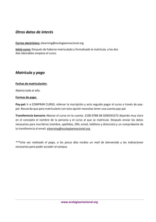 Otros datos de interés
Correo electrónico: elearning@ecologiaemocional.org
Inicio curso: Después de haberse matriculado y formalizado la matrícula, a los dos
días laborables empieza el curso.

Matrícula y pago
Fechas de matriculación:
Abierta todo el año.
Formas de pago:
Pay-pal: Ir a COMPRAR CURSO, rellenar la inscripción y acto seguido pagar el curso a través de paypal. Recuerda que para matricularte con esta opción necesitas tener una cuenta pay-pal.
Transferencia bancaria: Abonar el curso en la cuenta: 2100 0788 68 0200245272 dejando muy claro
en el concepto el nombre de la persona y el curso al que se matricula. Después enviar los datos
necesarios para inscribirse (nombre, apellidos, DNI, email, teléfono y dirección) y un comprobante de
la transferencia al email: elearning@ecologiaemocional.org

***Una vez realizado el pago, a los pocos días recibes un mail de bienvenida y las indicaciones
necesarias para poder acceder al campus.

www.ecologiaemocional.org

 