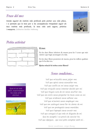 Página

2

Dins Teu

Número 8

Frase del mes
Només seguint els instints més profunds pots portar una vida plena,
i si permets que la teva por a les conseqüències t'impedeixi seguir els
teus

instints

més

profunds,

la

teva

vida

serà

segura,

pràctica

i mesquina. Catherine Buttler Hathway

Petita activitat
El mur:
En les dues fileres inferiors de maons posa les 5 coses que més
valoris i que hagis aconseguit a la vida.
En les dues fileres posteriors de maons, posa les millors qualitats
que hi ha dins teu.
Quina relació hi trobes entre fileres?

Sense condicions...
Vull que m’escoltis sense jutjar-me.
Vull que opinis sense aconsellar-me.
Vull que confiïs en mi sense exigir-me.
Quan el cor està
obert, experimentem
les coses amb
plenitud.

Vull que m’ajudis sense intentar decidir per mi.
Vull que tinguis cura de mi sense anul•lar-me.
Vull que em miris sense projectar les teves coses en mi.
Vull que m’abracis sense asfixiar-me.
Vull que m’animis sense empènyer-me.
Vull que em sostinguis sense fer-te càrrec de mi.
Vull que em protegeixis sense mentides.
Vull que t’apropis sense envair-me.
Vull que coneguis el que més et disgusta de mi.
Que ho acceptis i no provis de canviar-ho.
Vull que sàpigues… que avui pots comptar amb mi…

Sense condicions. Jorge Bucay

 