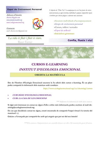 Espai de Creixement Personal

L’objectiu de “Dins Teu” és acompanyar-te en el teu procés de creixement personal, ja sigui de forma individual o grupal, compartint espais
i territoris per créixer plegats i esdevenir més conscients.

Adreces d’interès:
dinsteu.blogspot.com
www.fundacioambit.org
www.ecologiaemocional.org

Sessions

individuals d’acompanyament
Grups de creixement personal
Cursos, tallers i xerrades
Espai de reflexió
Iniciatives generoses

Contacte:
mail: dinsteu.roser@gmail.com

La vida és fluir i fluir és viure.
Roser Farràs

Confia, flueix i viu!

CURSOS E-LEARNING

INSTITUT D’ECOLOGIA EMOCIONAL
OBERTA LA MATRÍCULA
Des de l’Institut d’Ecologia Emocional encetem la 5a edició dels cursos e-learning. És un plaer
poder compartir la informació dels mateixos amb vosaltres:

http://www.ecologiaemocional.org/ca/elearning/cursos


CURS BÀSIC D’ECOLOGIA EMOCIONAL:



CURS: LA CASA DE LES EMOCIONS
*** Adjunto la informació dels dos cursos.

Si algú està interessat en cursar-ne algun d’ells o rebre més informació, podeu escriure al mail elearning@ecologiaemocional.org
En cas que decideixis cursar-ne algun, estaré encantada de compartir l’espai virtual i la tutoria del
mateixos! :-)
Gràcies a l’avançada per compartir-ho amb qui creguis que pot ser del seu interès!

***Els cursos s’imparteixen en castellà doncs en ells s’hi matricula gent d’arreu.

 