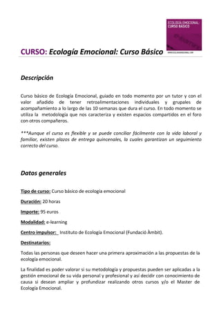 CURSO: Ecología Emocional: Curso Básico
Descripción
Curso básico de Ecología Emocional, guiado en todo momento por un tutor y con el
valor añadido de tener retroalimentaciones individuales y grupales de
acompañamiento a lo largo de las 10 semanas que dura el curso. En todo momento se
utiliza la metodología que nos caracteriza y existen espacios compartidos en el foro
con otros compañeros.
***Aunque el curso es flexible y se puede conciliar fácilmente con la vida laboral y
familiar, existen plazos de entrega quincenales, la cuales garantizan un seguimiento
correcto del curso.

Datos generales
Tipo de curso: Curso básico de ecología emocional
Duración: 20 horas
Importe: 95 euros
Modalidad: e-learning
Centro impulsor: Instituto de Ecología Emocional (Fundació Àmbit).
Destinatarios:
Todas las personas que deseen hacer una primera aproximación a las propuestas de la
ecología emocional.
La finalidad es poder valorar si su metodología y propuestas pueden ser aplicadas a la
gestión emocional de su vida personal y profesional y así decidir con conocimiento de
causa si desean ampliar y profundizar realizando otros cursos y/o el Master de
Ecología Emocional.

 