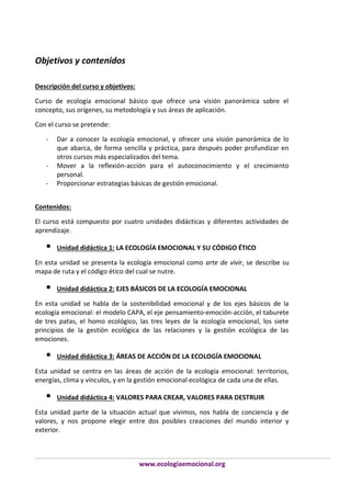 Objetivos y contenidos
Descripción del curso y objetivos:
Curso de ecología emocional básico que ofrece una visión panorámica sobre el
concepto, sus orígenes, su metodología y sus áreas de aplicación.
Con el curso se pretende:
-

-

Dar a conocer la ecología emocional, y ofrecer una visión panorámica de lo
que abarca, de forma sencilla y práctica, para después poder profundizar en
otros cursos más especializados del tema.
Mover a la reflexión-acción para el autoconocimiento y el crecimiento
personal.
Proporcionar estrategias básicas de gestión emocional.

Contenidos:
El curso está compuesto por cuatro unidades didácticas y diferentes actividades de
aprendizaje.



Unidad didáctica 1: LA ECOLOGÍA EMOCIONAL Y SU CÓDIGO ÉTICO

En esta unidad se presenta la ecología emocional como arte de vivir, se describe su
mapa de ruta y el código ético del cual se nutre.



Unidad didáctica 2: EJES BÁSICOS DE LA ECOLOGÍA EMOCIONAL

En esta unidad se habla de la sostenibilidad emocional y de los ejes básicos de la
ecología emocional: el modelo CAPA, el eje pensamiento-emoción-acción, el taburete
de tres patas, el homo ecológico, las tres leyes de la ecología emocional, los siete
principios de la gestión ecológica de las relaciones y la gestión ecológica de las
emociones.



Unidad didáctica 3: ÁREAS DE ACCIÓN DE LA ECOLOGÍA EMOCIONAL

Esta unidad se centra en las áreas de acción de la ecología emocional: territorios,
energías, clima y vínculos, y en la gestión emocional ecológica de cada una de ellas.



Unidad didáctica 4: VALORES PARA CREAR, VALORES PARA DESTRUIR

Esta unidad parte de la situación actual que vivimos, nos habla de conciencia y de
valores, y nos propone elegir entre dos posibles creaciones del mundo interior y
exterior.

www.ecologiaemocional.org

 