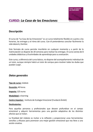 CURSO: La Casa de las Emociones
Descripción
El curso de “La Casa de las Emociones” es un curso totalmente flexible en cuanto a los
horarios, las entregas y el ritmo del curso. Con él pretendemos conciliar fácilmente la
vida laboral y familiar.
Este formato de curso permite inscribirte en cualquier momento y a partir de la
matriculación se dispone de 20 semanas para realizar las entregas. El curso consta de 8
unidades didácticas y 8 actividades de aprendizaje para su avaluación.
Este curso, a diferencia del curso básico, no dispone del acompañamiento individual de
un tutor, aunque siempre habrá un tutor de campus para resolver todas las dudas que
puedan surgir.

Datos generales
Tipo de curso: módulo
Duración: 40 horas
Importe: 125 euros
Modalidad: e-learning
Centro impulsor: Instituto de Ecología Emocional (Fundació Àmbit)
Destinatarios:
Para aquellas personas y profesionales que deseen profundizar en el campo
emocional y adquirir herramientas para una gestión adaptativa de los distintos
afectos que se tratan.
La finalidad del módulo es invitar a la reflexión y proporcionar unas herramientas
sencillas y eficaces para promover una mejor gestión emocional que nos lleve a una
acción creativa.

 