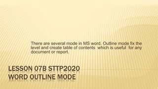 There are several mode in MS word. Outline mode fix the
level and create table of contents which is useful for any
document or report.
LESSON 07B STTP2020
WORD OUTLINE MODE
 