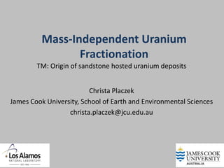 Mass-Independent Uranium
                 Fractionation
        TM: Origin of sandstone hosted uranium deposits


                         Christa Placzek
James Cook University, School of Earth and Environmental Sciences
                  christa.placzek@jcu.edu.au
 