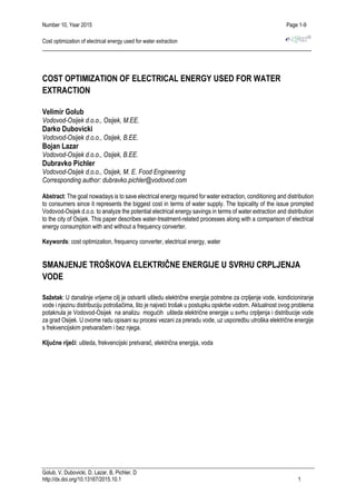 Number 10, Year 2015 Page 1-9
Cost optimization of electrical energy used for water extraction
Golub, V, Dubovicki, D, Lazar, B, Pichler, D
http://dx.doi.org/10.13167/2015.10.1 1
COST OPTIMIZATION OF ELECTRICAL ENERGY USED FOR WATER
EXTRACTION
Velimir Golub
Vodovod-Osijek d.o.o., Osijek, M.EE.
Darko Dubovicki
Vodovod-Osijek d.o.o., Osijek, B.EE.
Bojan Lazar
Vodovod-Osijek d.o.o., Osijek, B.EE.
Dubravko Pichler
Vodovod-Osijek d.o.o., Osijek, M. E. Food Engineering
Corresponding author: dubravko.pichler@vodovod.com
Abstract: The goal nowadays is to save electrical energy required for water extraction, conditioning and distribution
to consumers since it represents the biggest cost in terms of water supply. The topicality of the issue prompted
Vodovod-Osijek d.o.o. to analyze the potential electrical energy savings in terms of water extraction and distribution
to the city of Osijek. This paper describes water-treatment-related processes along with a comparison of electrical
energy consumption with and without a frequency converter.
Keywords: cost optimization, frequency converter, electrical energy, water
SMANJENJE TROŠKOVA ELEKTRIČNE ENERGIJE U SVRHU CRPLJENJA
VODE
Sažetak: U današnje vrijeme cilj je ostvariti uštedu električne energije potrebne za crpljenje vode, kondicioniranje
vode i njezinu distribuciju potrošačima, što je najveći trošak u postupku opskrbe vodom. Aktualnost ovog problema
potaknula je Vodovod-Osijek na analizu mogućih ušteda električne energije u svrhu crpljenja i distribucije vode
za grad Osijek. U ovome radu opisani su procesi vezani za preradu vode, uz usporedbu utroška električne energije
s frekvencijskim pretvaračem i bez njega.
Ključne riječi: ušteda, frekvencijski pretvarač, električna energija, voda
 