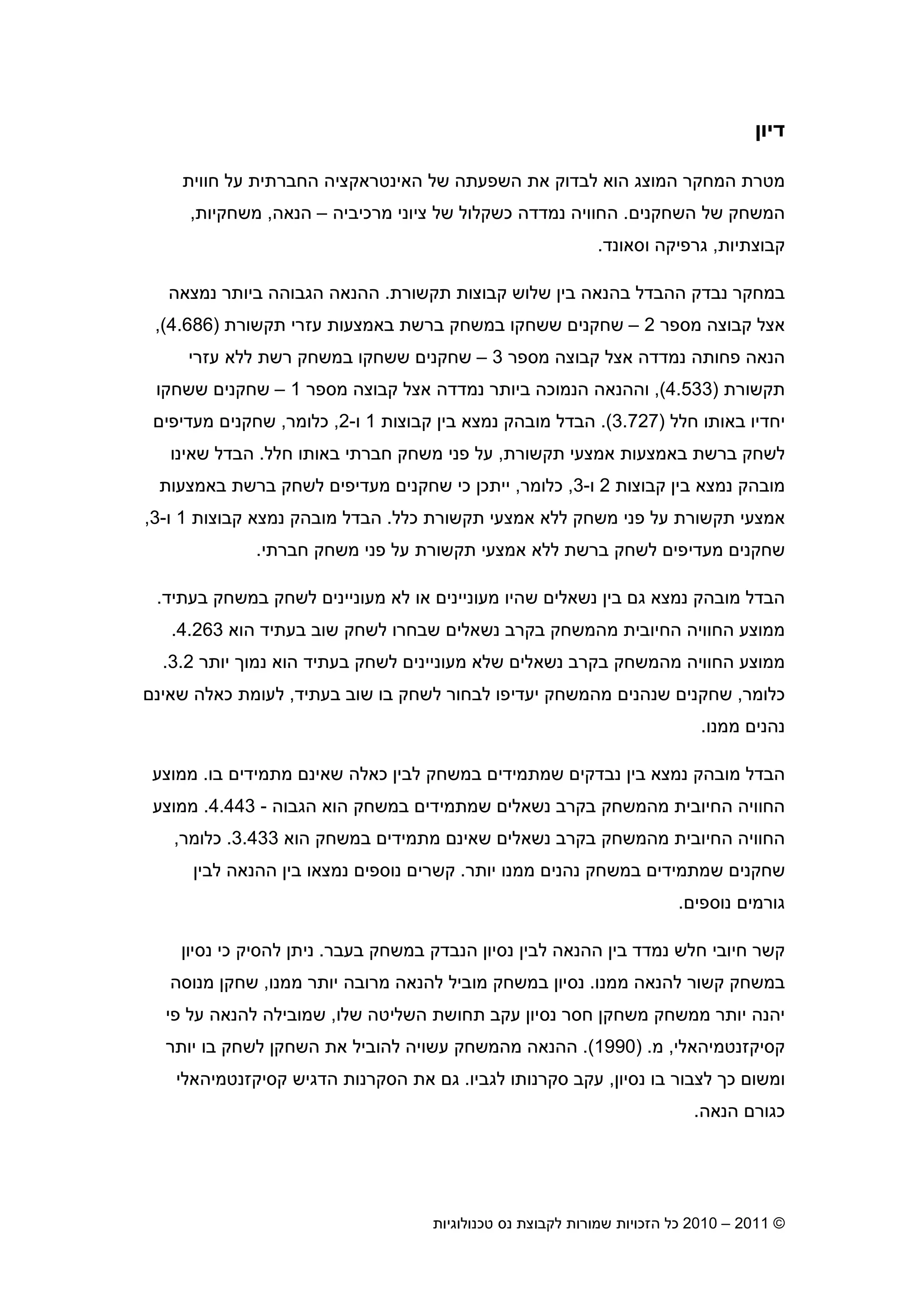 2010 – 2011 ©‫טכנולוגיות‬ ‫נס‬ ‫לקבוצת‬ ‫שמורות‬ ‫הזכויות‬ ‫כל‬13
‫דיו‬
‫חווית‬ ‫על‬ ‫החברתית‬ ‫האינטראקציה‬ ‫של‬ ‫השפעתה‬ ‫את‬ ‫לבדוק‬ ‫הוא‬ ‫המוצג‬ ‫המחקר‬ ‫מטרת‬
‫השחקני‬ ‫של‬ ‫המשחק‬.‫החוויה‬‫נמ‬‫מרכיביה‬ ‫ציוני‬ ‫של‬ ‫כשקלול‬ ‫דדה‬–‫הנאה‬,‫משחקיות‬,
‫קבוצתיות‬,‫וסאונד‬ ‫גרפיקה‬.
‫במחקר‬‫תקשורת‬ ‫קבוצות‬ ‫שלוש‬ ‫בי‬ ‫בהנאה‬ ‫ההבדל‬ ‫נבדק‬.‫נמצאה‬ ‫ביותר‬ ‫הגבוהה‬ ‫ההנאה‬
‫אצל‬‫מספר‬ ‫קבוצה‬2–‫תקשורת‬ ‫עזרי‬ ‫באמצעות‬ ‫ברשת‬ ‫במשחק‬ ‫ששחקו‬ ‫שחקני‬)4.686(,
‫אצל‬ ‫נמדדה‬ ‫פחותה‬ ‫הנאה‬‫מספר‬ ‫קבוצה‬3–‫עזרי‬ ‫ללא‬ ‫רשת‬ ‫במשחק‬ ‫ששחקו‬ ‫שחקני‬
‫תקשורת‬)4.533(,‫וה‬‫אצל‬ ‫נמדדה‬ ‫ביותר‬ ‫הנמוכה‬ ‫הנאה‬‫מספר‬ ‫קבוצה‬1–‫ששחקו‬ ‫שחקני‬
‫חלל‬ ‫באותו‬ ‫יחדיו‬)3.727(.‫קבוצות‬ ‫בי‬ ‫נמצא‬ ‫מובהק‬ ‫הבדל‬1‫ו‬-2,‫כלומר‬,‫מעדיפי‬ ‫שחקני‬
‫תקשורת‬ ‫אמצעי‬ ‫באמצעות‬ ‫ברשת‬ ‫לשחק‬,‫חלל‬ ‫באותו‬ ‫חברתי‬ ‫משחק‬ ‫פני‬ ‫על‬.‫שאינו‬ ‫הבדל‬
‫קבוצות‬ ‫בי‬ ‫נמצא‬ ‫מובהק‬2‫ו‬-3,‫כלומר‬,‫שח‬ ‫כי‬ ‫ייתכ‬‫באמצעות‬ ‫ברשת‬ ‫לשחק‬ ‫מעדיפי‬ ‫קני‬
‫כלל‬ ‫תקשורת‬ ‫אמצעי‬ ‫ללא‬ ‫משחק‬ ‫פני‬ ‫על‬ ‫תקשורת‬ ‫אמצעי‬.‫קבוצות‬ ‫נמצא‬ ‫מובהק‬ ‫הבדל‬1‫ו‬-3,
‫חברתי‬ ‫משחק‬ ‫פני‬ ‫על‬ ‫תקשורת‬ ‫אמצעי‬ ‫ללא‬ ‫ברשת‬ ‫לשחק‬ ‫מעדיפי‬ ‫שחקני‬.
‫הבדל‬‫נמצא‬ ‫מובהק‬‫בעתיד‬ ‫במשחק‬ ‫לשחק‬ ‫מעונייני‬ ‫לא‬ ‫או‬ ‫מעונייני‬ ‫שהיו‬ ‫נשאלי‬ ‫בי‬ ‫ג‬.
‫הח‬ ‫ממוצע‬‫הוא‬ ‫בעתיד‬ ‫שוב‬ ‫לשחק‬ ‫שבחרו‬ ‫נשאלי‬ ‫בקרב‬ ‫מהמשחק‬ ‫החיובית‬ ‫וויה‬4.263.
‫הוא‬ ‫בעתיד‬ ‫לשחק‬ ‫מעונייני‬ ‫שלא‬ ‫נשאלי‬ ‫בקרב‬ ‫מהמשחק‬ ‫החוויה‬ ‫ממוצע‬‫יותר‬ ‫נמו‬3.2.
‫כלומר‬,‫בעתיד‬ ‫שוב‬ ‫בו‬ ‫לשחק‬ ‫לבחור‬ ‫יעדיפו‬ ‫מהמשחק‬ ‫שנהני‬ ‫שחקני‬,‫שאינ‬ ‫כאלה‬ ‫לעומת‬
‫ממנו‬ ‫נהני‬.
‫נבדקי‬ ‫בי‬ ‫נמצא‬ ‫מובהק‬ ‫הבדל‬‫בו‬ ‫מתמידי‬ ‫שאינ‬ ‫כאלה‬ ‫לבי‬ ‫במשחק‬ ‫שמתמידי‬.‫ממוצע‬
‫הוא‬ ‫במשחק‬ ‫שמתמידי‬ ‫נשאלי‬ ‫בקרב‬ ‫מהמשחק‬ ‫החיובית‬ ‫החוויה‬‫הגבוה‬-4.443.‫ממוצע‬
‫הוא‬ ‫במשחק‬ ‫מתמידי‬ ‫שאינ‬ ‫נשאלי‬ ‫בקרב‬ ‫מהמשחק‬ ‫החיובית‬ ‫החוויה‬3.433.‫כלומר‬,
‫יותר‬ ‫ממנו‬ ‫נהני‬ ‫במשחק‬ ‫שמתמידי‬ ‫שחקני‬.‫בי‬ ‫נמצאו‬ ‫נוספי‬ ‫קשרי‬‫לבי‬ ‫ההנאה‬
‫נוספי‬ ‫גורמי‬.
‫קשר‬‫חלש‬ ‫חיובי‬‫נמדד‬‫בי‬‫בעבר‬ ‫במשחק‬ ‫הנבדק‬ ‫נסיו‬ ‫לבי‬ ‫ההנאה‬.‫נסיו‬ ‫כי‬ ‫להסיק‬ ‫נית‬
‫ממנו‬ ‫להנאה‬ ‫קשור‬ ‫במשחק‬.‫ממנו‬ ‫יותר‬ ‫מרובה‬ ‫להנאה‬ ‫מוביל‬ ‫במשחק‬ ‫נסיו‬,‫מנוסה‬ ‫שחק‬
‫שלו‬ ‫השליטה‬ ‫תחושת‬ ‫עקב‬ ‫נסיו‬ ‫חסר‬ ‫משחק‬ ‫ממשחק‬ ‫יותר‬ ‫יהנה‬,‫פי‬ ‫על‬ ‫להנאה‬ ‫שמובילה‬
‫ק‬‫סיקזנטמיהאלי‬,‫מ‬) .1990.(‫מהמשחק‬ ‫ההנאה‬‫להוביל‬ ‫עשויה‬‫יותר‬ ‫בו‬ ‫לשחק‬ ‫השחק‬ ‫את‬
‫נסיו‬ ‫בו‬ ‫לצבור‬ ‫כ‬ ‫ומשו‬,‫לגביו‬ ‫סקרנותו‬ ‫עקב‬.‫קסיקזנטמיהאלי‬ ‫הדגיש‬ ‫הסקרנות‬ ‫את‬ ‫ג‬
‫הנאה‬ ‫כגור‬.
 