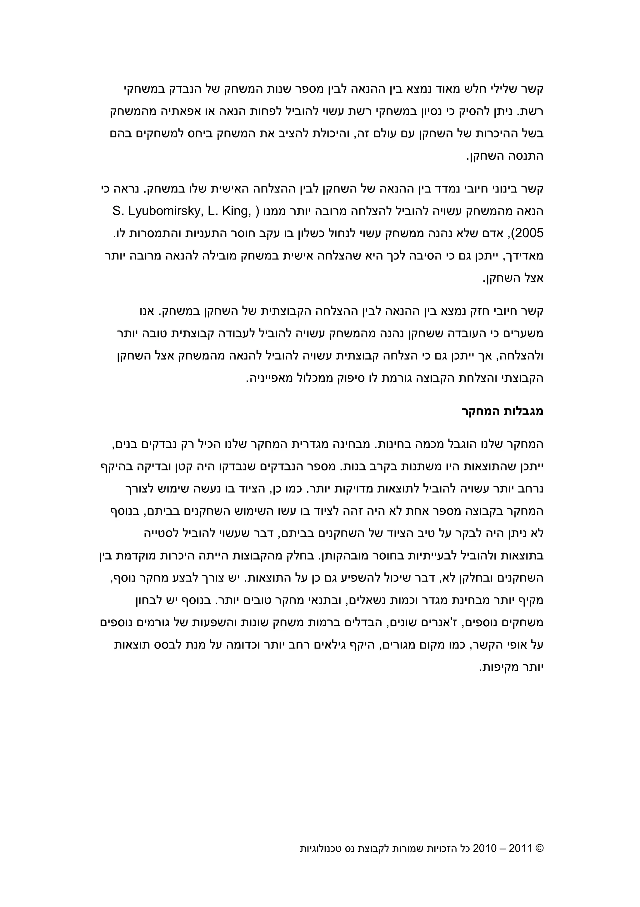 2010 – 2011 ©‫טכנולוגיות‬ ‫נס‬ ‫לקבוצת‬ ‫שמורות‬ ‫הזכויות‬ ‫כל‬14
‫קשר‬‫שלילי‬‫מאוד‬ ‫חלש‬‫המשחק‬ ‫שנות‬ ‫מספר‬ ‫לבי‬ ‫ההנאה‬ ‫בי‬ ‫נמצא‬‫הנבדק‬ ‫של‬‫במשחקי‬
‫רשת‬.‫נית‬‫נסי‬ ‫כי‬ ‫להסיק‬‫הנאה‬ ‫לפחות‬ ‫להוביל‬ ‫עשוי‬ ‫רשת‬ ‫במשחקי‬ ‫ו‬‫אפאתיה‬ ‫או‬‫מהמשחק‬
‫עול‬ ‫ע‬ ‫השחק‬ ‫של‬ ‫ההיכרות‬ ‫בשל‬‫זה‬,‫בה‬ ‫למשחקי‬ ‫ביחס‬ ‫המשחק‬ ‫את‬ ‫להציב‬ ‫והיכולת‬
‫השחק‬ ‫התנסה‬.
‫בינוני‬ ‫קשר‬‫נמדד‬ ‫חיובי‬‫ההנאה‬ ‫בי‬‫השחק‬ ‫של‬‫של‬ ‫האישית‬ ‫ההצלחה‬ ‫לבי‬‫ו‬‫במשחק‬.‫כי‬ ‫נראה‬
‫מרובה‬ ‫להצלחה‬ ‫להוביל‬ ‫עשויה‬ ‫מהמשחק‬ ‫הנאה‬‫ממנו‬ ‫יותר‬)S. Lyubomirsky, L. King,
2005(,‫כשלו‬ ‫לנחול‬ ‫עשוי‬ ‫ממשחק‬ ‫נהנה‬ ‫שלא‬ ‫אד‬‫לו‬ ‫והתמסרות‬ ‫התעניות‬ ‫חוסר‬ ‫עקב‬ ‫בו‬.
‫מאדיד‬,‫ייתכ‬‫ג‬‫מוב‬ ‫במשחק‬ ‫אישית‬ ‫שהצלחה‬ ‫היא‬ ‫לכ‬ ‫הסיבה‬ ‫כי‬‫יותר‬ ‫מרובה‬ ‫להנאה‬ ‫ילה‬
‫השחק‬ ‫אצל‬.
‫קשר‬‫חיובי‬‫חזק‬‫הש‬ ‫של‬ ‫הקבוצתית‬ ‫ההצלחה‬ ‫לבי‬ ‫ההנאה‬ ‫בי‬ ‫נמצא‬‫במשחק‬ ‫חק‬.‫אנו‬
‫כי‬ ‫משערי‬‫ל‬ ‫להוביל‬ ‫עשויה‬ ‫מהמשחק‬ ‫נהנה‬ ‫ששחק‬ ‫העובדה‬‫יותר‬ ‫טובה‬ ‫קבוצתית‬ ‫עבודה‬
‫ולהצלחה‬,‫א‬‫כי‬ ‫ג‬ ‫ייתכ‬‫השחק‬ ‫אצל‬ ‫מהמשחק‬ ‫להנאה‬ ‫להוביל‬ ‫עשויה‬ ‫קבוצתית‬ ‫הצלחה‬
‫הקבוצתי‬‫והצלחת‬‫הקבוצה‬‫מאפייניה‬ ‫ממכלול‬ ‫סיפוק‬ ‫לו‬ ‫גורמת‬.
‫המחקר‬ ‫מגבלות‬
‫בחינו‬ ‫מכמה‬ ‫הוגבל‬ ‫שלנו‬ ‫המחקר‬‫ת‬.‫בני‬ ‫נבדקי‬ ‫רק‬ ‫הכיל‬ ‫שלנו‬ ‫המחקר‬ ‫מגדרית‬ ‫מבחינה‬,
‫בנות‬ ‫בקרב‬ ‫משתנות‬ ‫היו‬ ‫שהתוצאות‬ ‫ייתכ‬.‫בהיק‬ ‫ובדיקה‬ ‫קט‬ ‫היה‬ ‫שנבדקו‬ ‫הנבדקי‬ ‫מספר‬
‫יותר‬ ‫מדויקות‬ ‫לתוצאות‬ ‫להוביל‬ ‫עשויה‬ ‫יותר‬ ‫נרחב‬.‫כ‬ ‫כמו‬,‫לצור‬ ‫שימוש‬ ‫נעשה‬ ‫בו‬ ‫הציוד‬
‫השימ‬ ‫עשו‬ ‫בו‬ ‫לציוד‬ ‫זהה‬ ‫היה‬ ‫לא‬ ‫אחת‬ ‫מספר‬ ‫בקבוצה‬ ‫המחקר‬‫בבית‬ ‫השחקני‬ ‫וש‬,‫בנוס‬
‫בבית‬ ‫השחקני‬ ‫של‬ ‫הציוד‬ ‫טיב‬ ‫על‬ ‫לבקר‬ ‫היה‬ ‫נית‬ ‫לא‬,‫לסטייה‬ ‫להוביל‬ ‫שעשוי‬ ‫דבר‬
‫ו‬ ‫בתוצאות‬‫מובהקות‬ ‫בחוסר‬ ‫לבעייתיות‬ ‫להוביל‬.‫בי‬ ‫מוקדמת‬ ‫היכרות‬ ‫הייתה‬ ‫מהקבוצות‬ ‫בחלק‬
‫לא‬ ‫ובחלק‬ ‫השחקני‬,‫התוצאות‬ ‫על‬ ‫כ‬ ‫ג‬ ‫להשפיע‬ ‫שיכול‬ ‫דבר‬.‫צור‬ ‫יש‬‫נוס‬ ‫מחקר‬ ‫לבצע‬,
‫מק‬‫נשאלי‬ ‫וכמות‬ ‫מגדר‬ ‫מבחינת‬ ‫יותר‬ ‫י‬,‫יותר‬ ‫טובי‬ ‫מחקר‬ ‫ובתנאי‬.‫יש‬ ‫בנוס‬‫לבחו‬
‫נוספי‬ ‫משחקי‬,‫ז‬'‫שוני‬ ‫אנרי‬,‫שונות‬ ‫משחק‬ ‫ברמות‬ ‫הבדלי‬‫נוספי‬ ‫גורמי‬ ‫של‬ ‫והשפעות‬
‫הקשר‬ ‫אופי‬ ‫על‬,‫כמו‬‫מגורי‬ ‫מקו‬,‫תוצאות‬ ‫לבסס‬ ‫מנת‬ ‫על‬ ‫וכדומה‬ ‫יותר‬ ‫רחב‬ ‫גילאי‬ ‫היק‬
‫מקיפות‬ ‫יותר‬.
 