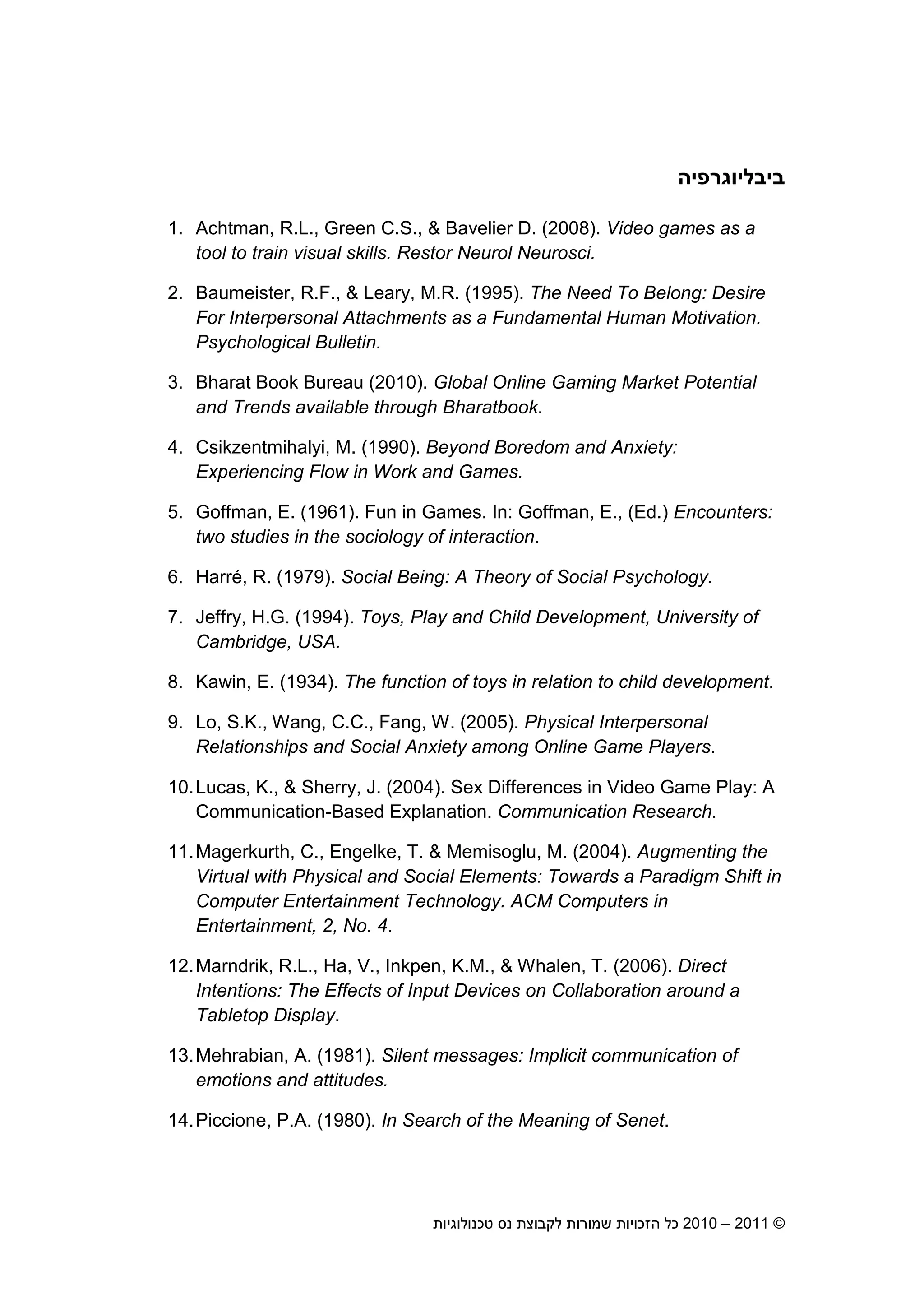 2010 – 2011 ©‫טכנולוגיות‬ ‫נס‬ ‫לקבוצת‬ ‫שמורות‬ ‫הזכויות‬ ‫כל‬15
‫ב‬‫י‬‫בליוגרפיה‬
1. Achtman, R.L., Green C.S., & Bavelier D. (2008). Video games as a
tool to train visual skills. Restor Neurol Neurosci.
2. Baumeister, R.F., & Leary, M.R. (1995). The Need To Belong: Desire
For Interpersonal Attachments as a Fundamental Human Motivation.
Psychological Bulletin.
3. Bharat Book Bureau (2010). Global Online Gaming Market Potential
and Trends available through Bharatbook.
4. Csikzentmihalyi, M. (1990). Beyond Boredom and Anxiety:
Experiencing Flow in Work and Games.
5. Goffman, E. (1961). Fun in Games. In: Goffman, E., (Ed.) Encounters:
two studies in the sociology of interaction.
6. Harré, R. (1979). Social Being: A Theory of Social Psychology.
7. Jeffry, H.G. (1994). Toys, Play and Child Development, University of
Cambridge, USA.
8. Kawin, E. (1934). The function of toys in relation to child development.
9. Lo, S.K., Wang, C.C., Fang, W. (2005). Physical Interpersonal
Relationships and Social Anxiety among Online Game Players.
10.Lucas, K., & Sherry, J. (2004). Sex Differences in Video Game Play: A
Communication-Based Explanation. Communication Research.
11.Magerkurth, C., Engelke, T. & Memisoglu, M. (2004). Augmenting the
Virtual with Physical and Social Elements: Towards a Paradigm Shift in
Computer Entertainment Technology. ACM Computers in
Entertainment, 2, No. 4.
12.Marndrik, R.L., Ha, V., Inkpen, K.M., & Whalen, T. (2006). Direct
Intentions: The Effects of Input Devices on Collaboration around a
Tabletop Display.
13.Mehrabian, A. (1981). Silent messages: Implicit communication of
emotions and attitudes.
14.Piccione, P.A. (1980). In Search of the Meaning of Senet.
 