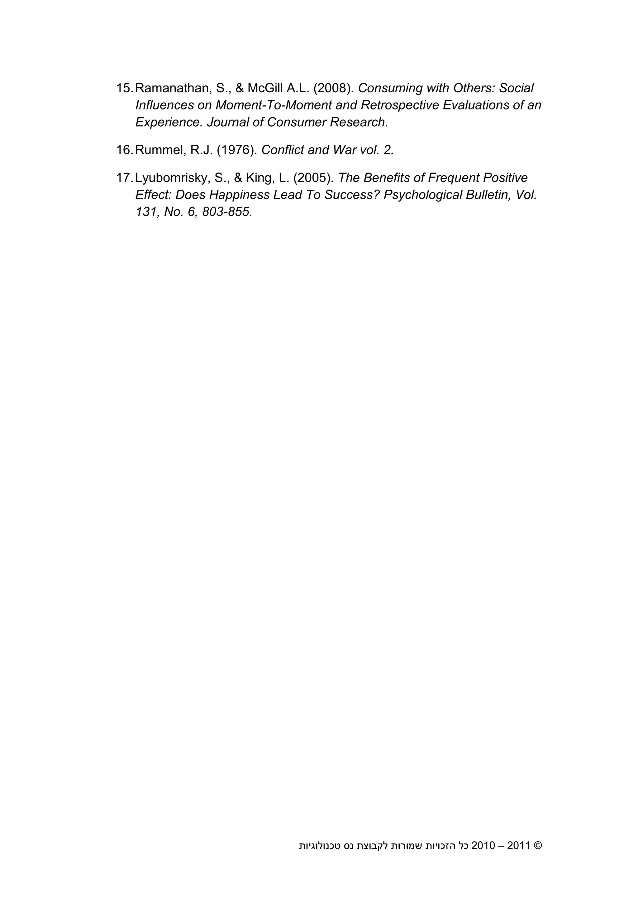 2010 – 2011 ©‫טכנולוגיות‬ ‫נס‬ ‫לקבוצת‬ ‫שמורות‬ ‫הזכויות‬ ‫כל‬16
15.Ramanathan, S., & McGill A.L. (2008). Consuming with Others: Social
Influences on Moment-To-Moment and Retrospective Evaluations of an
Experience. Journal of Consumer Research.
16.Rummel, R.J. (1976). Conflict and War vol. 2.
17.Lyubomrisky, S., & King, L. (2005). The Benefits of Frequent Positive
Effect: Does Happiness Lead To Success? Psychological Bulletin, Vol.
131, No. 6, 803-855.
 