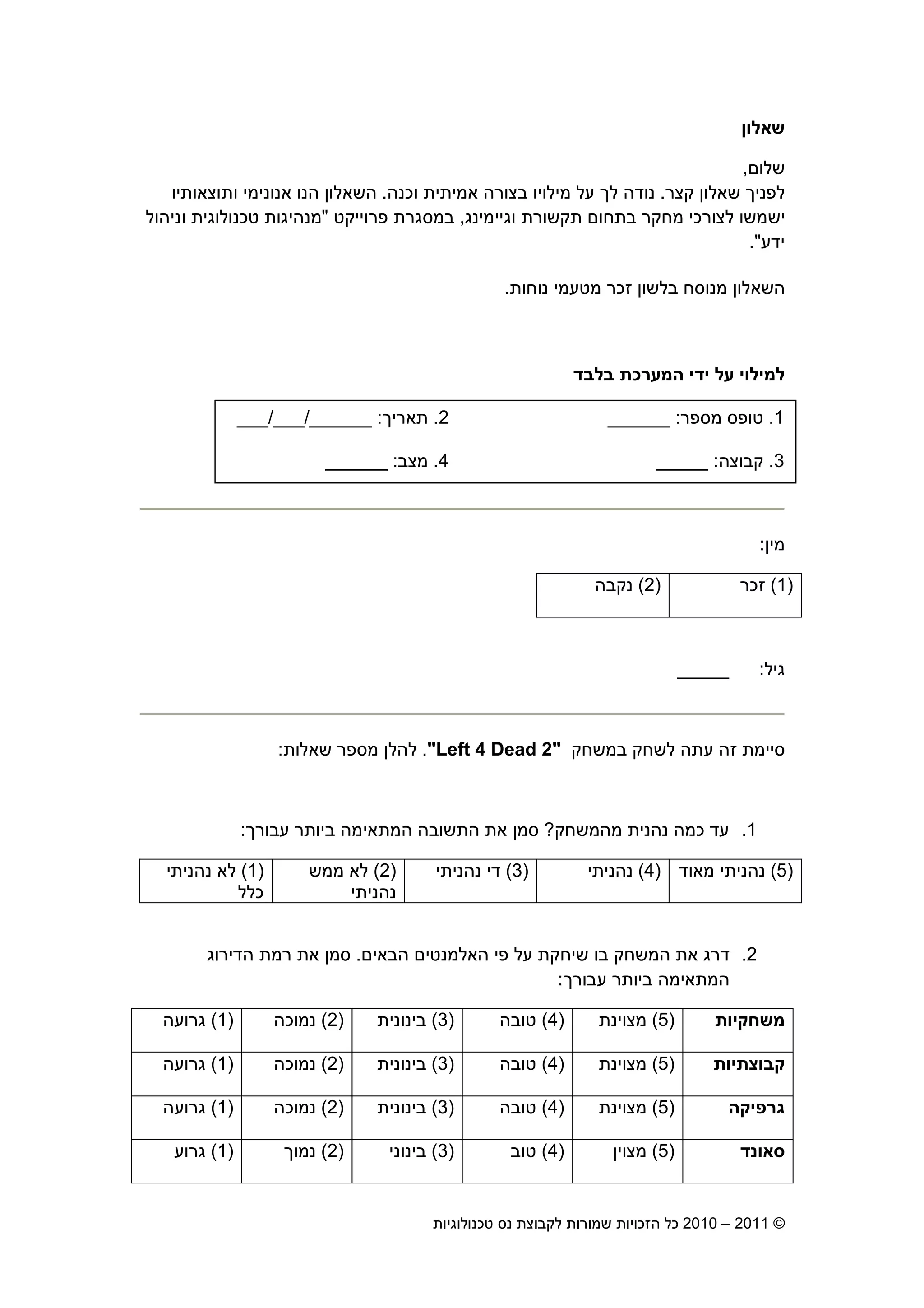 2010 – 2011 ©‫טכנולוגיות‬ ‫נס‬ ‫לקבוצת‬ ‫שמורות‬ ‫הזכויות‬ ‫כל‬17
‫שאלו‬
‫שלו‬,
‫קצר‬ ‫שאלו‬ ‫לפני‬.‫וכנה‬ ‫אמיתית‬ ‫בצורה‬ ‫מילויו‬ ‫על‬ ‫ל‬ ‫נודה‬.‫ותוצאות‬ ‫אנונימי‬ ‫הנו‬ ‫השאלו‬‫יו‬
‫וגיימינג‬ ‫תקשורת‬ ‫בתחו‬ ‫מחקר‬ ‫לצורכי‬ ‫ישמשו‬,‫פרוייקט‬ ‫במסגרת‬"‫וניהול‬ ‫טכנולוגית‬ ‫מנהיגות‬
‫ידע‬."
‫נוחות‬ ‫מטעמי‬ ‫זכר‬ ‫בלשו‬ ‫מנוסח‬ ‫השאלו‬.
‫בלבד‬ ‫המערכת‬ ‫ידי‬ ‫על‬ ‫למילוי‬
1.‫מספר‬ ‫טופס‬:______2.‫תארי‬:______/___/___
3.‫קבוצה‬:_____4.‫מצב‬:______
‫מי‬:
)1(‫זכר‬)2(‫נקבה‬
‫גיל‬:_____
‫במשחק‬ ‫לשחק‬ ‫עתה‬ ‫זה‬ ‫סיימת‬"Left 4 Dead 2".‫שאלות‬ ‫מספר‬ ‫להל‬:
1.‫מהמשחק‬ ‫נהנית‬ ‫כמה‬ ‫עד‬?‫עבור‬ ‫ביותר‬ ‫המתאימה‬ ‫התשובה‬ ‫את‬ ‫סמ‬:
)5(‫מאוד‬ ‫נהניתי‬)4(‫נהניתי‬)3(‫נהניתי‬ ‫די‬)2(‫ממש‬ ‫לא‬
‫נהניתי‬
)1(‫נהניתי‬ ‫לא‬
‫כלל‬
2.‫הב‬ ‫האלמנטי‬ ‫פי‬ ‫על‬ ‫שיחקת‬ ‫בו‬ ‫המשחק‬ ‫את‬ ‫דרג‬‫אי‬.‫הדירוג‬ ‫רמת‬ ‫את‬ ‫סמ‬
‫עבור‬ ‫ביותר‬ ‫המתאימה‬:
‫משחקיות‬)5(‫מצוינת‬)4(‫טובה‬)3(‫בינונית‬)2(‫נמוכה‬)1(‫גרועה‬
‫קבוצתיות‬)5(‫מצוינת‬)4(‫טובה‬)3(‫בינונית‬)2(‫נמוכה‬)1(‫גרועה‬
‫גרפיקה‬)5(‫מצוינת‬)4(‫טובה‬)3(‫בינונית‬)2(‫נמוכה‬)1(‫גרועה‬
‫סאונד‬)5(‫מצוי‬)4(‫טוב‬)3(‫בינוני‬)2(‫נמו‬)1(‫גרוע‬
1.‫מספר‬ ‫טופס‬:______2.‫תארי‬:______/___/___
3.‫קבוצה‬:_____4.‫מצב‬:______
 