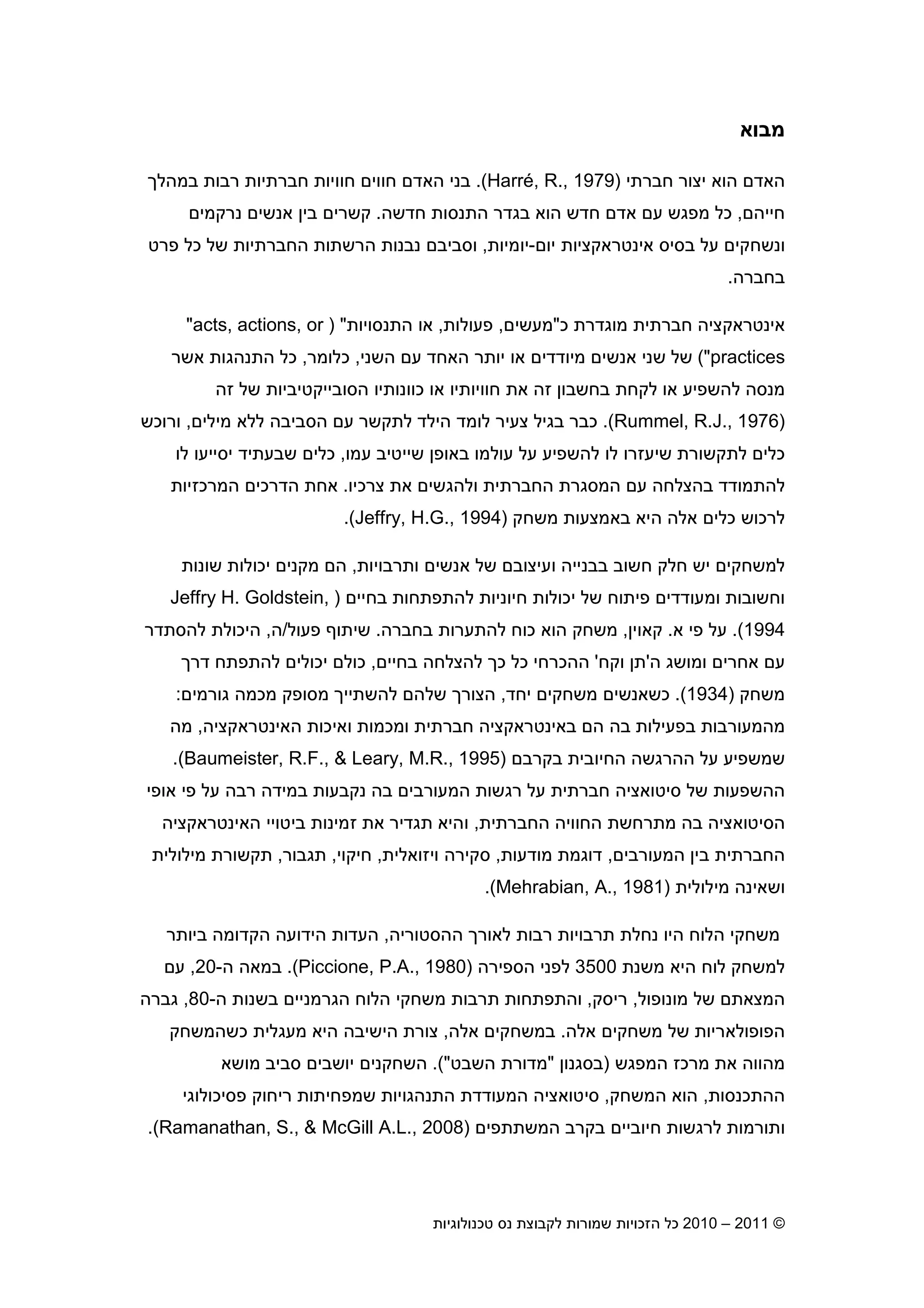 2010 – 2011 ©‫טכנולוגיות‬ ‫נס‬ ‫לקבוצת‬ ‫שמורות‬ ‫הזכויות‬ ‫כל‬4
‫מבוא‬
‫חברתי‬ ‫יצור‬ ‫הוא‬ ‫האד‬)Harré, R., 1979(.‫בני‬‫במהל‬ ‫רבות‬ ‫חברתיות‬ ‫חוויות‬ ‫חווי‬ ‫האד‬
‫חייה‬,‫חדשה‬ ‫התנסות‬ ‫בגדר‬ ‫הוא‬ ‫חדש‬ ‫אד‬ ‫ע‬ ‫מפגש‬ ‫כל‬.‫נרקמי‬ ‫אנשי‬ ‫בי‬ ‫קשרי‬
‫יו‬ ‫אינטראקציות‬ ‫בסיס‬ ‫על‬ ‫ונשחקי‬-‫יומיות‬,‫פרט‬ ‫כל‬ ‫של‬ ‫החברתיות‬ ‫הרשתות‬ ‫נבנות‬ ‫וסביב‬
‫בחברה‬.
‫כ‬ ‫מוגדרת‬ ‫חברתית‬ ‫אינטראקציה‬"‫מעשי‬,‫פעולות‬,‫התנסויות‬ ‫או‬) ""acts, actions, or
practices("‫השני‬ ‫ע‬ ‫האחד‬ ‫יותר‬ ‫או‬ ‫מיודדי‬ ‫אנשי‬ ‫שני‬ ‫של‬,‫כלומר‬,‫אשר‬ ‫התנהגות‬ ‫כל‬
‫זה‬ ‫של‬ ‫הסובייקטיביות‬ ‫כוונותיו‬ ‫או‬ ‫חוויותיו‬ ‫את‬ ‫זה‬ ‫בחשבו‬ ‫לקחת‬ ‫או‬ ‫להשפיע‬ ‫מנסה‬
)Rummel, R.J., 1976.(‫מילי‬ ‫ללא‬ ‫הסביבה‬ ‫ע‬ ‫לתקשר‬ ‫הילד‬ ‫לומד‬ ‫צעיר‬ ‫בגיל‬ ‫כבר‬,‫ורוכש‬
‫לתקשורת‬ ‫כלי‬‫עמו‬ ‫שייטיב‬ ‫באופ‬ ‫עולמו‬ ‫על‬ ‫להשפיע‬ ‫לו‬ ‫שיעזרו‬,‫לו‬ ‫יסייעו‬ ‫שבעתיד‬ ‫כלי‬
‫צרכיו‬ ‫את‬ ‫ולהגשי‬ ‫החברתית‬ ‫המסגרת‬ ‫ע‬ ‫בהצלחה‬ ‫להתמודד‬.‫המרכזיות‬ ‫הדרכי‬ ‫אחת‬
‫משחק‬ ‫באמצעות‬ ‫היא‬ ‫אלה‬ ‫כלי‬ ‫לרכוש‬)Jeffry, H.G., 1994(.
‫ותרבויות‬ ‫אנשי‬ ‫של‬ ‫ועיצוב‬ ‫בבנייה‬ ‫חשוב‬ ‫חלק‬ ‫יש‬ ‫למשחקי‬,‫י‬ ‫מקני‬ ‫ה‬‫שונות‬ ‫כולות‬
‫בחיי‬ ‫להתפתחות‬ ‫חיוניות‬ ‫יכולות‬ ‫של‬ ‫פיתוח‬ ‫ומעודדי‬ ‫וחשובות‬)Jeffry H. Goldstein,
1994(.‫פי‬ ‫על‬‫א‬.‫קאוי‬,‫בחברה‬ ‫להתערות‬ ‫כוח‬ ‫הוא‬ ‫משחק‬.‫פעול‬ ‫שיתו‬/‫ה‬,‫להסתדר‬ ‫היכולת‬
‫ה‬ ‫ומושג‬ ‫אחרי‬ ‫ע‬'‫וקח‬ ‫ת‬'‫בחיי‬ ‫להצלחה‬ ‫כ‬ ‫כל‬ ‫ההכרחי‬,‫דר‬ ‫להתפתח‬ ‫יכולי‬ ‫כול‬
‫משחק‬)1934(.‫יחד‬ ‫משחקי‬ ‫כשאנשי‬,‫גורמי‬ ‫מכמה‬ ‫מסופק‬ ‫להשתיי‬ ‫שלה‬ ‫הצור‬:
‫האינטראקציה‬ ‫ואיכות‬ ‫ומכמות‬ ‫חברתית‬ ‫באינטראקציה‬ ‫ה‬ ‫בה‬ ‫בפעילות‬ ‫מהמעורבות‬,‫מה‬
‫בקרב‬ ‫החיובית‬ ‫ההרגשה‬ ‫על‬ ‫שמשפיע‬)Baumeister, R.F., & Leary, M.R., 1995.(
‫נקבע‬ ‫בה‬ ‫המעורבי‬ ‫רגשות‬ ‫על‬ ‫חברתית‬ ‫סיטואציה‬ ‫של‬ ‫ההשפעות‬‫אופי‬ ‫פי‬ ‫על‬ ‫רבה‬ ‫במידה‬ ‫ות‬
‫החברתית‬ ‫החוויה‬ ‫מתרחשת‬ ‫בה‬ ‫הסיטואציה‬,‫והיא‬‫האינטראקציה‬ ‫ביטויי‬ ‫זמינות‬ ‫את‬ ‫תגדיר‬
‫המעורבי‬ ‫בי‬ ‫החברתית‬,‫מודעות‬ ‫דוגמת‬,‫ויזואלית‬ ‫סקירה‬,‫חיקוי‬,‫תגבור‬,‫מילולית‬ ‫תקשורת‬
‫מילולית‬ ‫ושאינה‬)Mehrabian, A., 1981.(
‫לאו‬ ‫רבות‬ ‫תרבויות‬ ‫נחלת‬ ‫היו‬ ‫הלוח‬ ‫משחקי‬‫ההסטוריה‬ ‫ר‬,‫ביותר‬ ‫הקדומה‬ ‫הידועה‬ ‫העדות‬
‫משנת‬ ‫היא‬ ‫לוח‬ ‫למשחק‬3500‫הספירה‬ ‫לפני‬)Piccione, P.A., 1980.(‫ה‬ ‫במאה‬-20,‫ע‬
‫מונופול‬ ‫של‬ ‫המצאת‬,‫ריסק‬,‫ה‬ ‫בשנות‬ ‫הגרמניי‬ ‫הלוח‬ ‫משחקי‬ ‫תרבות‬ ‫והתפתחות‬-80,‫גברה‬
‫הפופולאריות‬‫אלה‬ ‫משחקי‬ ‫של‬.‫אלה‬ ‫במשחקי‬,‫כשה‬ ‫מעגלית‬ ‫היא‬ ‫הישיבה‬ ‫צורת‬‫משחק‬
‫המפגש‬ ‫מרכז‬ ‫את‬ ‫מהווה‬)‫בסגנו‬"‫השבט‬ ‫מדורת‬.("‫מושא‬ ‫סביב‬ ‫יושבי‬ ‫השחקני‬
‫ההתכנסות‬,‫המשחק‬ ‫הוא‬,‫פסיכולוגי‬ ‫ריחוק‬ ‫שמפחיתות‬ ‫התנהגויות‬ ‫המעודדת‬ ‫סיטואציה‬
‫המשתתפי‬ ‫בקרב‬ ‫חיוביי‬ ‫לרגשות‬ ‫ותורמות‬)Ramanathan, S., & McGill A.L., 2008(.
 