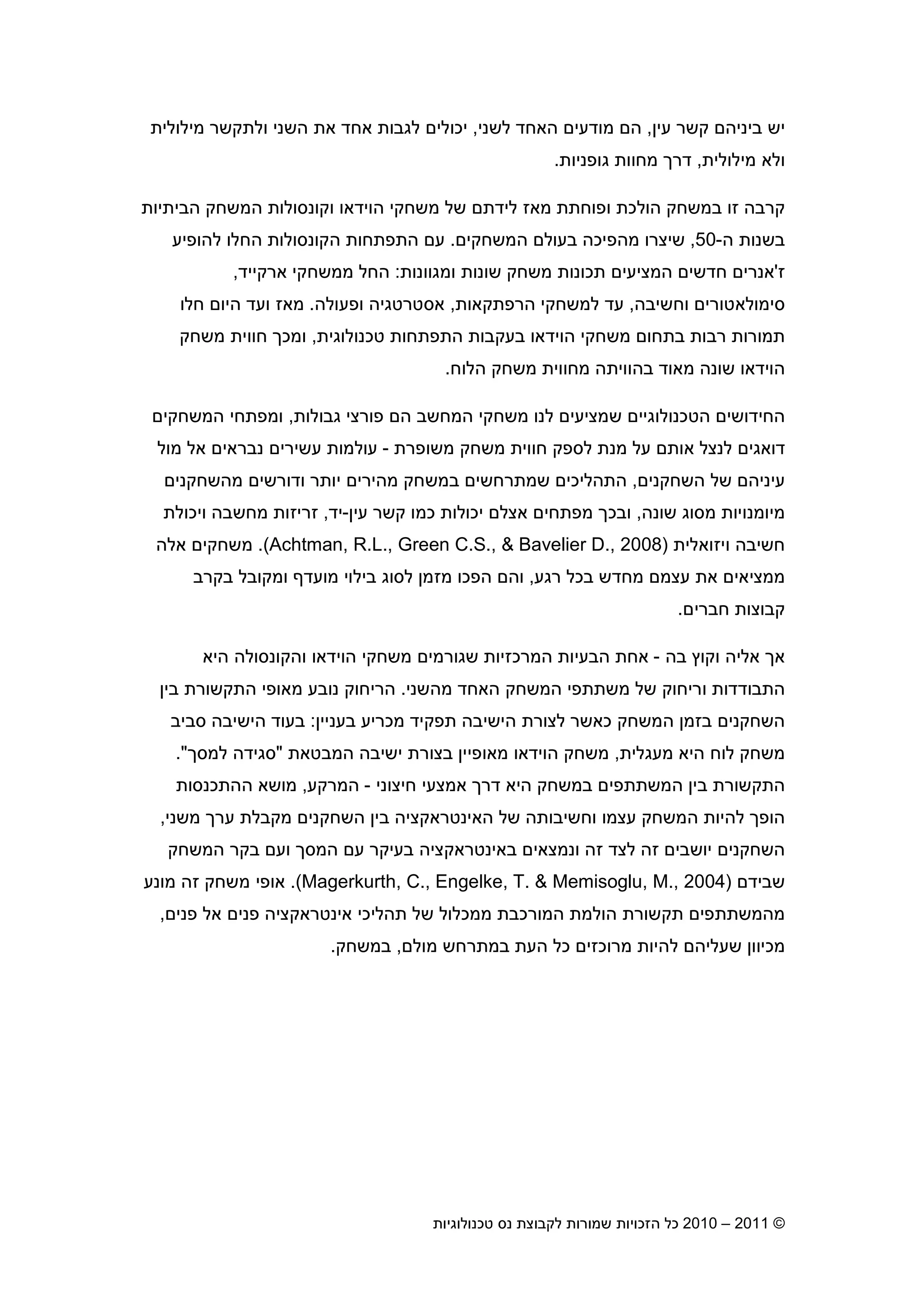 2010 – 2011 ©‫טכנולוגיות‬ ‫נס‬ ‫לקבוצת‬ ‫שמורות‬ ‫הזכויות‬ ‫כל‬5
‫עי‬ ‫קשר‬ ‫ביניה‬ ‫יש‬,‫האחד‬ ‫מודעי‬ ‫ה‬‫לשני‬,‫מילולית‬ ‫ולתקשר‬ ‫השני‬ ‫את‬ ‫אחד‬ ‫לגבות‬ ‫יכולי‬
‫מילולית‬ ‫ולא‬,‫גופניות‬ ‫מחוות‬ ‫דר‬.
‫זו‬ ‫קרבה‬‫במשחק‬‫הביתיות‬ ‫המשחק‬ ‫וקונסולות‬ ‫הוידאו‬ ‫משחקי‬ ‫של‬ ‫לידת‬ ‫מאז‬ ‫ופוחתת‬ ‫הולכת‬
‫ה‬ ‫בשנות‬-50,‫המשחקי‬ ‫בעול‬ ‫מהפיכה‬ ‫שיצרו‬.‫התפתחות‬ ‫ע‬‫הקונסולות‬‫להופיע‬ ‫החלו‬
‫ז‬'‫תכונות‬ ‫המציעי‬ ‫חדשי‬ ‫אנרי‬‫ומגוונות‬ ‫שונות‬ ‫משחק‬:‫ארקייד‬ ‫ממשחקי‬ ‫החל‬,
‫וחשיבה‬ ‫סימולאטורי‬,‫הרפתקאות‬ ‫למשחקי‬ ‫עד‬,‫ופעולה‬ ‫אסטרטגיה‬.‫חלו‬ ‫היו‬ ‫ועד‬ ‫מאז‬
‫טכנולוגית‬ ‫התפתחות‬ ‫בעקבות‬ ‫הוידאו‬ ‫משחקי‬ ‫בתחו‬ ‫רבות‬ ‫תמורות‬,‫ומכ‬‫משחק‬ ‫חווית‬
‫הלוח‬ ‫משחק‬ ‫מחווית‬ ‫בהוויתה‬ ‫מאוד‬ ‫שונה‬ ‫הוידאו‬.
‫שמצי‬ ‫הטכנולוגיי‬ ‫החידושי‬‫גבולות‬ ‫פורצי‬ ‫ה‬ ‫המחשב‬ ‫משחקי‬ ‫לנו‬ ‫עי‬,‫המשחקי‬ ‫ומפתחי‬
‫משופרת‬ ‫משחק‬ ‫חווית‬ ‫לספק‬ ‫מנת‬ ‫על‬ ‫אות‬ ‫לנצל‬ ‫דואגי‬-‫מול‬ ‫אל‬ ‫נבראי‬ ‫עשירי‬ ‫עולמות‬
‫השחקני‬ ‫של‬ ‫עיניה‬,‫מהשחקני‬ ‫ודורשי‬ ‫יותר‬ ‫מהירי‬ ‫במשחק‬ ‫שמתרחשי‬ ‫התהליכי‬
‫שונה‬ ‫מסוג‬ ‫מיומנויות‬,‫עי‬ ‫קשר‬ ‫כמו‬ ‫יכולות‬ ‫אצל‬ ‫מפתחי‬ ‫ובכ‬-‫יד‬,‫ויכולת‬ ‫מחשבה‬ ‫זריזות‬
‫חשיבה‬‫ויזואלית‬)Achtman, R.L., Green C.S., & Bavelier D., 2008.(‫אלה‬ ‫משחקי‬
‫רגע‬ ‫בכל‬ ‫מחדש‬ ‫עצמ‬ ‫את‬ ‫ממציאי‬,‫בקרב‬ ‫ומקובל‬ ‫מועד‬ ‫בילוי‬ ‫לסוג‬ ‫מזמ‬ ‫הפכו‬ ‫וה‬
‫חברי‬ ‫קבוצות‬.
‫בה‬ ‫וקו‬ ‫אליה‬ ‫א‬-‫והקונסול‬ ‫הוידאו‬ ‫משחקי‬ ‫שגורמי‬ ‫המרכזיות‬ ‫הבעיות‬ ‫אחת‬‫היא‬ ‫ה‬
‫מהשני‬ ‫האחד‬ ‫המשחק‬ ‫משתתפי‬ ‫של‬ ‫וריחוק‬ ‫התבודדות‬.‫בי‬ ‫התקשורת‬ ‫מאופי‬ ‫נובע‬ ‫הריחוק‬
‫בעניי‬ ‫מכריע‬ ‫תפקיד‬ ‫הישיבה‬ ‫לצורת‬ ‫כאשר‬ ‫המשחק‬ ‫בזמ‬ ‫השחקני‬:‫סביב‬ ‫הישיבה‬ ‫בעוד‬
‫מעגלית‬ ‫היא‬ ‫לוח‬ ‫משחק‬,‫המבטאת‬ ‫ישיבה‬ ‫בצורת‬ ‫מאופיי‬ ‫הוידאו‬ ‫משחק‬"‫למס‬ ‫סגידה‬."
‫ה‬ ‫במשחק‬ ‫המשתתפי‬ ‫בי‬ ‫התקשורת‬‫חיצוני‬ ‫אמצעי‬ ‫דר‬ ‫יא‬-‫המרקע‬,‫ההתכנסות‬ ‫מושא‬
‫משני‬ ‫ער‬ ‫מקבלת‬ ‫השחקני‬ ‫בי‬ ‫האינטראקציה‬ ‫של‬ ‫וחשיבותה‬ ‫עצמו‬ ‫המשחק‬ ‫להיות‬ ‫הופ‬,
‫ו‬ ‫המס‬ ‫ע‬ ‫בעיקר‬ ‫באינטראקציה‬ ‫ונמצאי‬ ‫זה‬ ‫לצד‬ ‫זה‬ ‫יושבי‬ ‫השחקני‬‫ע‬‫המשחק‬ ‫בקר‬
‫שביד‬)Magerkurth, C., Engelke, T. & Memisoglu, M., 2004.(‫מש‬ ‫אופי‬‫חק‬‫זה‬‫מונע‬
‫אינטראקציה‬ ‫תהליכי‬ ‫של‬ ‫ממכלול‬ ‫המורכבת‬ ‫הולמת‬ ‫תקשורת‬ ‫מהמשתתפי‬‫פני‬ ‫אל‬ ‫פני‬,
‫מול‬ ‫במתרחש‬ ‫העת‬ ‫כל‬ ‫מרוכזי‬ ‫להיות‬ ‫שעליה‬ ‫מכיוו‬,‫במשחק‬.
 