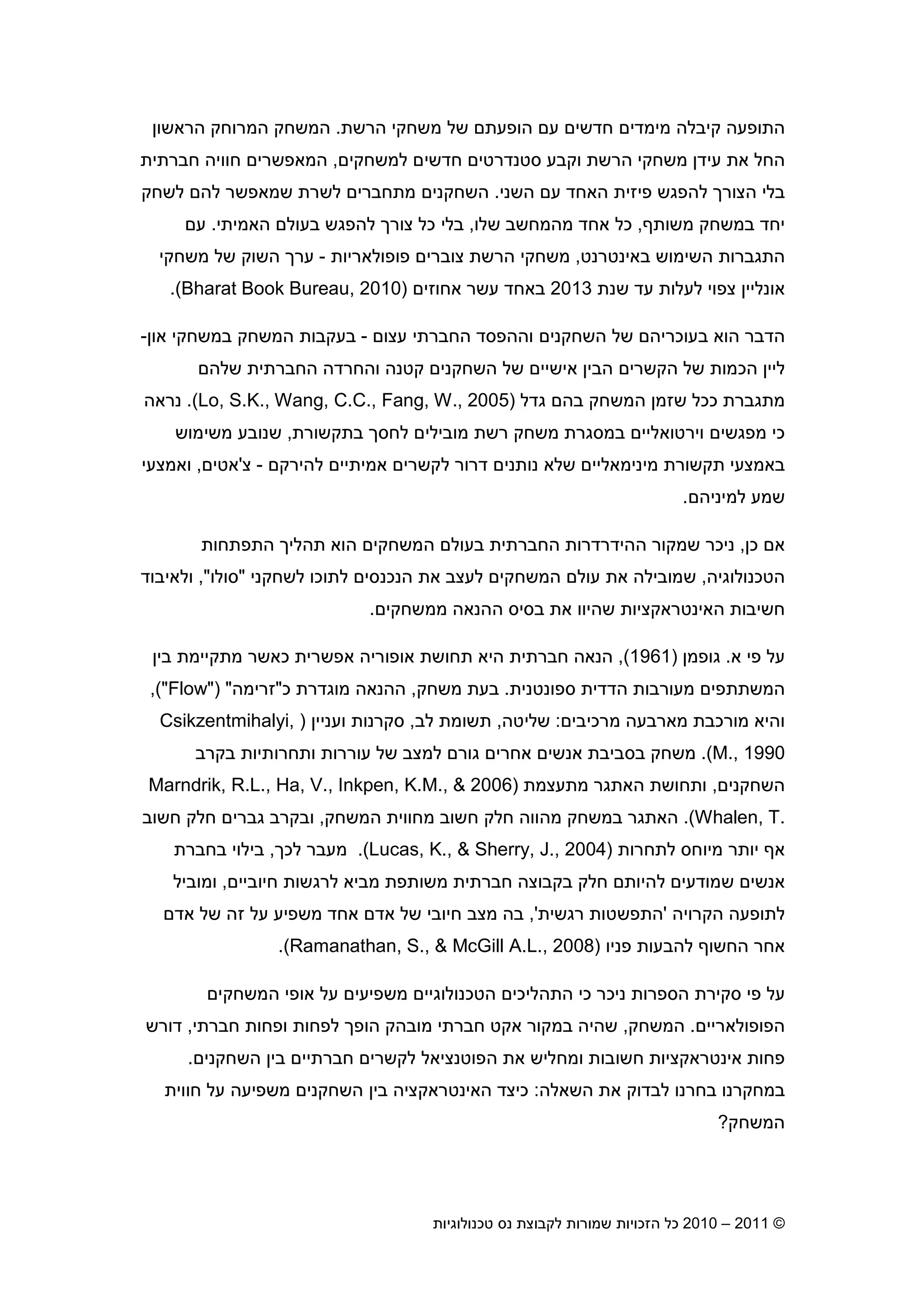 2010 – 2011 ©‫טכנולוגיות‬ ‫נס‬ ‫לקבוצת‬ ‫שמורות‬ ‫הזכויות‬ ‫כל‬6
‫הרשת‬ ‫משחקי‬ ‫של‬ ‫הופעת‬ ‫ע‬ ‫חדשי‬ ‫מימדי‬ ‫קיבלה‬ ‫התופעה‬.‫הראשו‬ ‫המרוחק‬ ‫המשחק‬
‫למ‬ ‫חדשי‬ ‫סטנדרטי‬ ‫וקבע‬ ‫הרשת‬ ‫משחקי‬ ‫עיד‬ ‫את‬ ‫החל‬‫שחקי‬,‫חברתית‬ ‫חוויה‬ ‫המאפשרי‬
‫השני‬ ‫ע‬ ‫האחד‬ ‫פיזית‬ ‫להפגש‬ ‫הצור‬ ‫בלי‬.‫לשחק‬ ‫לה‬ ‫שמאפשר‬ ‫לשרת‬ ‫מתחברי‬ ‫השחקני‬
‫משות‬ ‫במשחק‬ ‫יחד‬,‫שלו‬ ‫מהמחשב‬ ‫אחד‬ ‫כל‬,‫האמיתי‬ ‫בעול‬ ‫להפגש‬ ‫צור‬ ‫כל‬ ‫בלי‬.‫ע‬
‫באינטרנט‬ ‫השימוש‬ ‫התגברות‬,‫צוברי‬ ‫הרשת‬ ‫משחקי‬‫פופולאריות‬-‫משחקי‬ ‫של‬ ‫השוק‬ ‫ער‬
‫צ‬ ‫אונליי‬‫שנת‬ ‫עד‬ ‫לעלות‬ ‫פוי‬2013‫עשר‬ ‫באחד‬‫אחוזי‬)Bharat Book Bureau, 2010.(
‫עצו‬ ‫החברתי‬ ‫וההפסד‬ ‫השחקני‬ ‫של‬ ‫בעוכריה‬ ‫הוא‬ ‫הדבר‬-‫או‬ ‫במשחקי‬ ‫המשחק‬ ‫בעקבות‬-
‫שלה‬ ‫החברתית‬ ‫והחרדה‬ ‫קטנה‬ ‫השחקני‬ ‫של‬ ‫אישיי‬ ‫הבי‬ ‫הקשרי‬ ‫של‬ ‫הכמות‬ ‫ליי‬
‫בה‬ ‫המשחק‬ ‫שזמ‬ ‫ככל‬ ‫מתגברת‬‫גדל‬)Lo, S.K., Wang, C.C., Fang, W., 2005.(‫נראה‬
‫כי‬‫בתקשורת‬ ‫לחס‬ ‫מובילי‬ ‫רשת‬ ‫משחק‬ ‫במסגרת‬ ‫וירטואליי‬ ‫מפגשי‬,‫משימוש‬ ‫שנובע‬
‫תקשורת‬ ‫באמצעי‬‫מינימאליי‬‫אמיתיי‬ ‫לקשרי‬ ‫דרור‬ ‫נותני‬ ‫שלא‬‫להירק‬-‫צ‬'‫אטי‬,‫ואמצעי‬
‫למיניה‬ ‫שמע‬.
‫כ‬ ‫א‬,‫הה‬ ‫שמקור‬ ‫ניכר‬‫י‬‫הוא‬ ‫המשחקי‬ ‫בעול‬ ‫החברתית‬ ‫דרדרות‬‫הת‬ ‫תהלי‬‫פתחות‬
‫הטכנולוגיה‬,‫לשחקני‬ ‫לתוכו‬ ‫הנכנסי‬ ‫את‬ ‫לעצב‬ ‫המשחקי‬ ‫עול‬ ‫את‬ ‫שמובילה‬"‫סולו‬",‫ולאיבוד‬
‫האינטראקציות‬ ‫חשיבות‬‫את‬ ‫שהיוו‬‫ההנאה‬ ‫בסיס‬‫ממשחקי‬.
‫פי‬ ‫על‬‫א‬.‫גופמ‬)1961(,‫בי‬ ‫מתקיימת‬ ‫כאשר‬ ‫אפשרית‬ ‫אופוריה‬ ‫תחושת‬ ‫היא‬ ‫חברתית‬ ‫הנאה‬
‫ספונטנית‬ ‫הדדית‬ ‫מעורבות‬ ‫המשתתפי‬.‫משחק‬ ‫בעת‬,‫ההנאה‬‫מוגדרת‬‫כ‬"‫זרימה‬) ""Flow"(,
‫מארבעה‬ ‫מורכבת‬ ‫והיא‬‫מרכיבי‬:‫שליטה‬,‫לב‬ ‫תשומת‬,‫ועניי‬ ‫סקרנות‬)Csikzentmihalyi,
M., 1990(.‫גור‬ ‫אחרי‬ ‫אנשי‬ ‫בסביבת‬ ‫משחק‬‫ל‬‫של‬ ‫מצב‬‫עוררות‬‫ותחרותיות‬‫בקרב‬
‫השחקני‬,‫מתעצמת‬ ‫האתגר‬ ‫ותחושת‬)2006Marndrik, R.L., Ha, V., Inkpen, K.M., &
Whalen, T..(‫המשחק‬ ‫מחווית‬ ‫חשוב‬ ‫חלק‬ ‫מהווה‬ ‫במשחק‬ ‫האתגר‬,‫חשוב‬ ‫חלק‬ ‫גברי‬ ‫ובקרב‬
‫יותר‬ ‫א‬‫לתחרות‬ ‫מיוחס‬)Lucas, K., & Sherry, J., 2004.(‫לכ‬ ‫מעבר‬,‫בחברת‬ ‫בילוי‬
‫חיוביי‬ ‫לרגשות‬ ‫מביא‬ ‫משותפת‬ ‫חברתית‬ ‫בקבוצה‬ ‫חלק‬ ‫להיות‬ ‫שמודעי‬ ‫אנשי‬,‫ומוביל‬
‫הקרויה‬ ‫לתופעה‬'‫רגשית‬ ‫התפשטות‬,'‫בה‬‫אד‬ ‫של‬ ‫זה‬ ‫על‬ ‫משפיע‬ ‫אחד‬ ‫אד‬ ‫של‬ ‫חיובי‬ ‫מצב‬
‫פניו‬ ‫להבעות‬ ‫החשו‬ ‫אחר‬)Ramanathan, S., & McGill A.L., 2008.(
‫המשחקי‬ ‫אופי‬ ‫על‬ ‫משפיעי‬ ‫הטכנולוגיי‬ ‫התהליכי‬ ‫כי‬ ‫ניכר‬ ‫הספרות‬ ‫סקירת‬ ‫פי‬ ‫על‬
‫הפופולאריי‬.‫המשחק‬,‫מובהק‬ ‫חברתי‬ ‫אקט‬ ‫במקור‬ ‫שהיה‬‫חברתי‬ ‫ופחות‬ ‫לפחות‬ ‫הופ‬,‫דורש‬
‫א‬ ‫פחות‬‫ינטראקציות‬‫חברתיי‬ ‫לקשרי‬ ‫הפוטנציאל‬ ‫את‬ ‫ומחליש‬ ‫חשובות‬‫השחקני‬ ‫בי‬.
‫השאלה‬ ‫את‬ ‫לבדוק‬ ‫בחרנו‬ ‫במחקרנו‬:‫כיצד‬‫האינטראקציה‬‫חווית‬ ‫על‬ ‫משפיעה‬ ‫השחקני‬ ‫בי‬
‫המשחק‬?
 