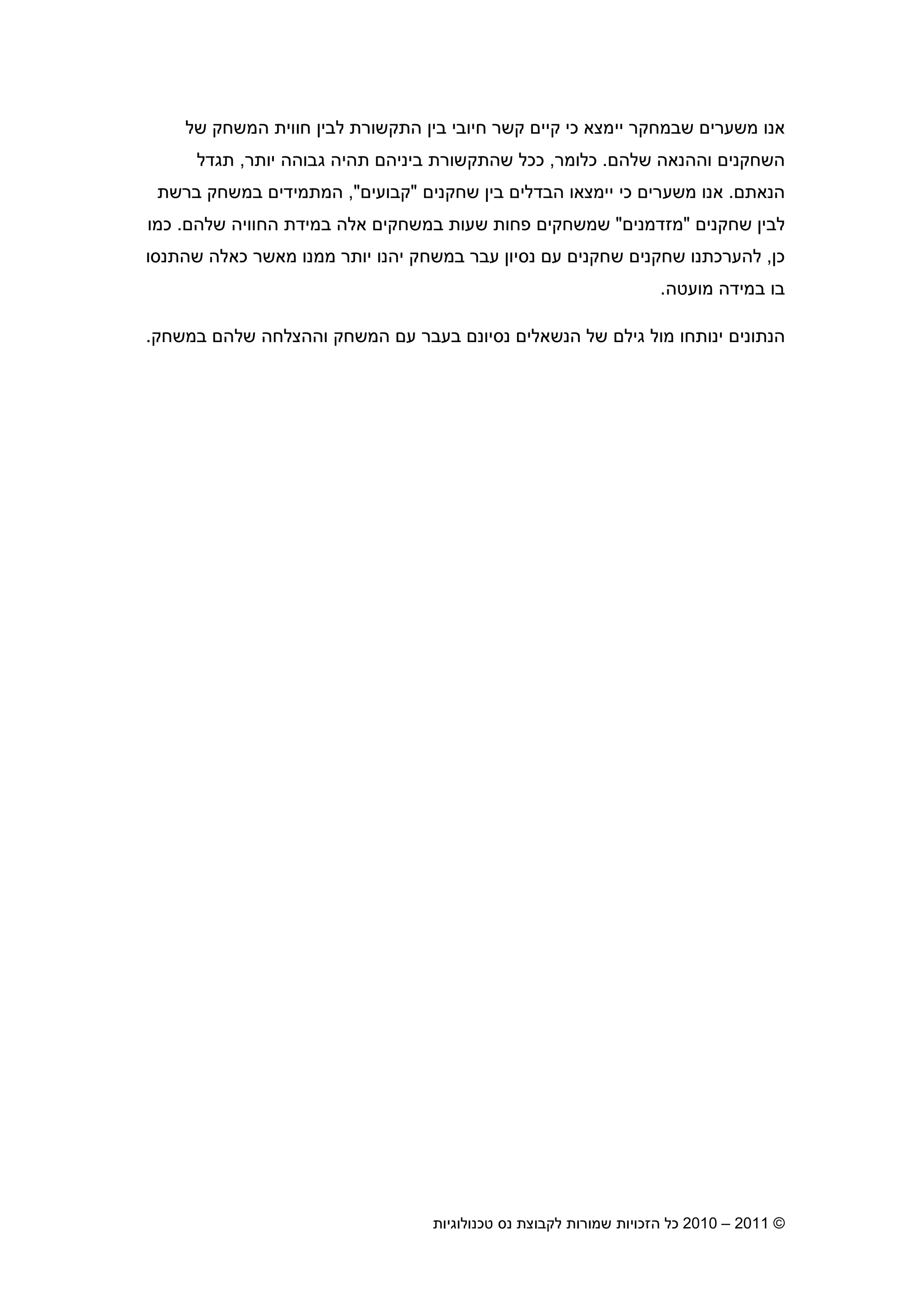 2010 – 2011 ©‫טכנולוגיות‬ ‫נס‬ ‫לקבוצת‬ ‫שמורות‬ ‫הזכויות‬ ‫כל‬7
‫כי‬ ‫יימצא‬ ‫שבמחקר‬ ‫משערי‬ ‫אנו‬‫של‬ ‫המשחק‬ ‫חווית‬ ‫לבי‬ ‫התקשורת‬ ‫בי‬ ‫חיובי‬ ‫קשר‬ ‫קיי‬
‫שלה‬ ‫וההנאה‬ ‫השחקני‬.‫כלומר‬,‫ש‬ ‫ככל‬‫יותר‬ ‫גבוהה‬ ‫תהיה‬ ‫ביניה‬ ‫התקשורת‬,‫תגדל‬
‫הנאת‬.‫כי‬ ‫משערי‬ ‫אנו‬‫שחקני‬ ‫בי‬ ‫הבדלי‬ ‫יימצאו‬"‫קבועי‬",‫ה‬‫ברשת‬ ‫במשחק‬ ‫מתמידי‬
‫שחקני‬ ‫לבי‬"‫מזדמני‬"‫שלה‬ ‫החוויה‬ ‫במידת‬ ‫אלה‬ ‫במשחקי‬ ‫שעות‬ ‫פחות‬ ‫שמשחקי‬.‫כמו‬
‫כ‬,‫כא‬ ‫מאשר‬ ‫ממנו‬ ‫יותר‬ ‫יהנו‬ ‫במשחק‬ ‫עבר‬ ‫נסיו‬ ‫ע‬ ‫שחקני‬ ‫שחקני‬ ‫להערכתנו‬‫שהתנסו‬ ‫לה‬
‫מועטה‬ ‫במידה‬ ‫בו‬.
‫הנשאלי‬ ‫של‬ ‫גיל‬ ‫מול‬ ‫ינותחו‬ ‫הנתוני‬‫במשחק‬ ‫שלה‬ ‫וההצלחה‬ ‫המשחק‬ ‫ע‬ ‫בעבר‬ ‫נסיונ‬.
 