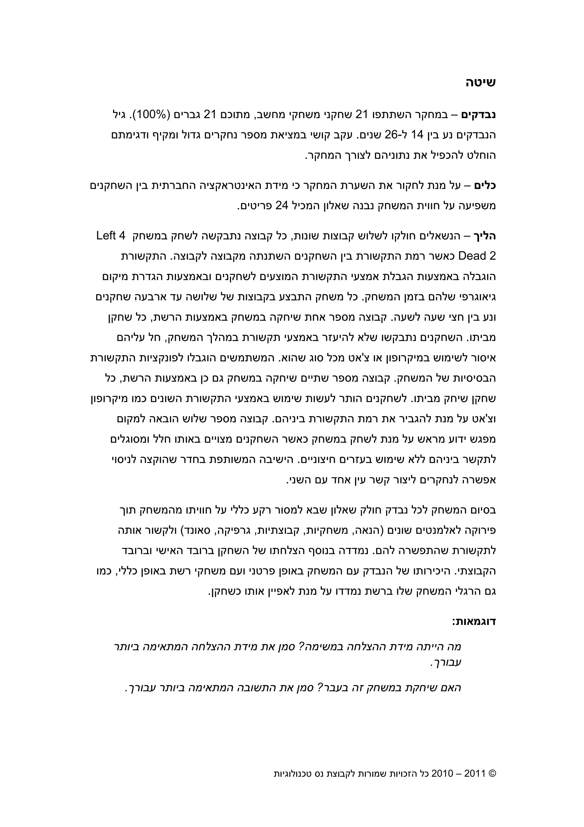 2010 – 2011 ©‫טכנולוגיות‬ ‫נס‬ ‫לקבוצת‬ ‫שמורות‬ ‫הזכויות‬ ‫כל‬8
‫שיטה‬
‫נבדקי‬–‫השתתפו‬ ‫במחקר‬21‫מחשב‬ ‫משחקי‬ ‫שחקני‬,‫מתוכ‬21‫גברי‬%)100(.‫גיל‬
‫בי‬ ‫נע‬ ‫הנבדקי‬14‫ל‬-26‫שני‬.‫ב‬ ‫קושי‬ ‫עקב‬‫מציאת‬‫ומקי‬ ‫גדול‬ ‫נחקרי‬ ‫מספר‬‫ודגימת‬
‫המחקר‬ ‫לצור‬ ‫נתוניה‬ ‫את‬ ‫להכפיל‬ ‫הוחלט‬.
‫כלי‬–‫השחקני‬ ‫בי‬ ‫החברתית‬ ‫האינטראקציה‬ ‫מידת‬ ‫כי‬ ‫המחקר‬ ‫השערת‬ ‫את‬ ‫לחקור‬ ‫מנת‬ ‫על‬
‫המכיל‬ ‫שאלו‬ ‫נבנה‬ ‫המשחק‬ ‫חווית‬ ‫על‬ ‫משפיעה‬24‫פריטי‬.
‫הלי‬–‫שונות‬ ‫קבוצות‬ ‫לשלוש‬ ‫חולקו‬ ‫הנשאלי‬,‫במשחק‬ ‫לשחק‬ ‫נתבקשה‬ ‫קבוצה‬ ‫כל‬Left 4
Dead 2‫כאשר‬‫רמת‬‫לקבוצה‬ ‫מקבוצה‬ ‫השתנתה‬ ‫השחקני‬ ‫בי‬ ‫התקשורת‬.‫התקשורת‬
‫מיקו‬ ‫הגדרת‬ ‫ובאמצעות‬ ‫לשחקני‬ ‫המוצעי‬ ‫התקשורת‬ ‫אמצעי‬ ‫הגבלת‬ ‫באמצעות‬ ‫הוגבלה‬
‫המשחק‬ ‫בזמ‬ ‫שלה‬ ‫גיאוגרפי‬.‫שחקני‬ ‫ארבעה‬ ‫עד‬ ‫שלושה‬ ‫של‬ ‫בקבוצות‬ ‫התבצע‬ ‫משחק‬ ‫כל‬
‫לשעה‬ ‫שעה‬ ‫חצי‬ ‫בי‬ ‫ונע‬.‫הרשת‬ ‫באמצעות‬ ‫במשחק‬ ‫שיחקה‬ ‫אחת‬ ‫מספר‬ ‫קבוצה‬,‫שחק‬ ‫כל‬
‫מביתו‬.‫המשחק‬ ‫במהל‬ ‫תקשורת‬ ‫באמצעי‬ ‫להיעזר‬ ‫שלא‬ ‫נתבקשו‬ ‫השחקני‬,‫עליה‬ ‫חל‬
‫צ‬ ‫או‬ ‫במיקרופו‬ ‫לשימוש‬ ‫איסור‬'‫שהוא‬ ‫סוג‬ ‫מכל‬ ‫אט‬.‫התקשורת‬ ‫לפונקציות‬ ‫הוגבלו‬ ‫המשתמשי‬
‫המשחק‬ ‫של‬ ‫הבסיסיות‬.‫הרשת‬ ‫באמצעות‬ ‫כ‬ ‫ג‬ ‫במשחק‬ ‫שיחקה‬ ‫שתיי‬ ‫מספר‬ ‫קבוצה‬,‫כל‬
‫מביתו‬ ‫שיחק‬ ‫שחק‬.‫הו‬ ‫לשחקני‬‫מיקרופו‬ ‫כמו‬ ‫השוני‬ ‫התקשורת‬ ‫באמצעי‬ ‫שימוש‬ ‫לעשות‬ ‫תר‬
‫וצ‬'‫ביניה‬ ‫התקשורת‬ ‫רמת‬ ‫את‬ ‫להגביר‬ ‫מנת‬ ‫על‬ ‫אט‬.‫למקו‬ ‫הובאה‬ ‫שלוש‬ ‫מספר‬ ‫קבוצה‬
‫ומסוגלי‬ ‫חלל‬ ‫באותו‬ ‫מצויי‬ ‫השחקני‬ ‫כאשר‬ ‫במשחק‬ ‫לשחק‬ ‫מנת‬ ‫על‬ ‫מראש‬ ‫ידוע‬ ‫מפגש‬
‫חיצוניי‬ ‫בעזרי‬ ‫שימוש‬ ‫ללא‬ ‫ביניה‬ ‫לתקשר‬.‫שהו‬ ‫בחדר‬ ‫המשותפת‬ ‫הישיבה‬‫לניסוי‬ ‫קצה‬
‫עי‬ ‫קשר‬ ‫ליצור‬ ‫לנחקרי‬ ‫אפשרה‬‫השני‬ ‫ע‬ ‫אחד‬.
‫המשחק‬ ‫בסיו‬‫נבדק‬ ‫לכל‬‫שבא‬ ‫שאלו‬ ‫חולק‬‫חווית‬ ‫על‬ ‫כללי‬ ‫רקע‬ ‫למסור‬‫ו‬‫תו‬ ‫מהמשחק‬
‫שוני‬ ‫לאלמנטי‬ ‫פירוקה‬)‫הנאה‬,‫משחקיות‬,‫קבוצתיות‬,‫גרפיקה‬,‫סאונד‬(‫אותה‬ ‫ולקשור‬
‫לה‬ ‫שהתפשרה‬ ‫לתקשורת‬.‫ה‬ ‫ברובד‬ ‫השחק‬ ‫של‬ ‫הצלחתו‬ ‫בנוס‬ ‫נמדדה‬‫וברובד‬ ‫אישי‬
‫הקבוצתי‬.‫כללי‬ ‫באופ‬ ‫רשת‬ ‫משחקי‬ ‫וע‬ ‫פרטני‬ ‫באופ‬ ‫המשחק‬ ‫ע‬ ‫הנבדק‬ ‫של‬ ‫היכירותו‬,‫כמו‬
‫לאפיי‬ ‫מנת‬ ‫על‬ ‫נמדדו‬ ‫ברשת‬ ‫שלו‬ ‫המשחק‬ ‫הרגלי‬ ‫ג‬‫כשחק‬ ‫אותו‬.
‫דוגמאות‬:
‫במשימה‬ ‫ההצלחה‬ ‫מידת‬ ‫הייתה‬ ‫מה‬?‫ביותר‬ ‫המתאימה‬ ‫ההצלחה‬ ‫מידת‬ ‫את‬ ‫סמ‬
‫עבור‬.
‫בעבר‬ ‫זה‬ ‫במשחק‬ ‫שיחקת‬ ‫הא‬?‫את‬ ‫סמ‬‫עבור‬ ‫ביותר‬ ‫המתאימה‬ ‫התשובה‬.
 