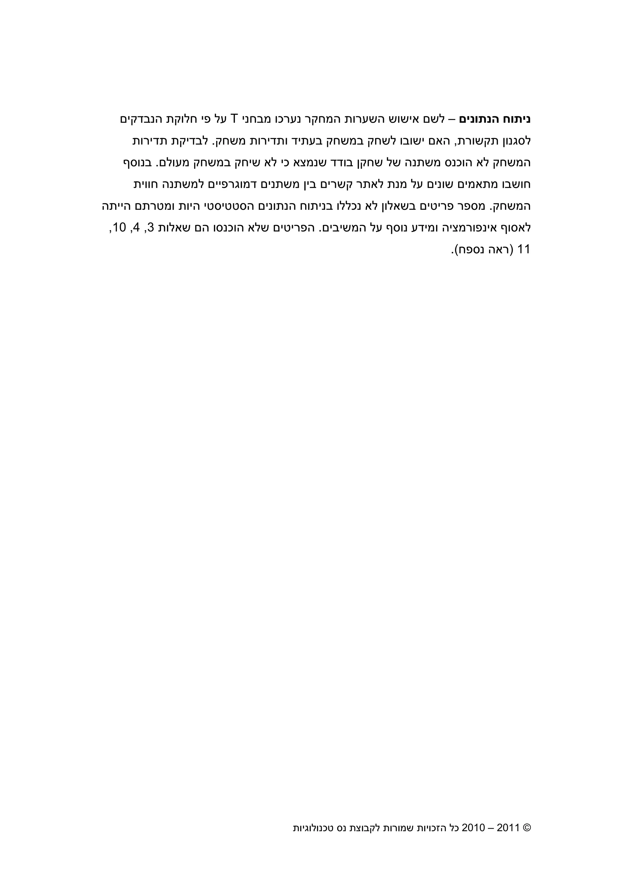 2010 – 2011 ©‫טכנולוגיות‬ ‫נס‬ ‫לקבוצת‬ ‫שמורות‬ ‫הזכויות‬ ‫כל‬9
‫הנתוני‬ ‫ניתוח‬–‫נער‬ ‫המחקר‬ ‫השערות‬ ‫אישוש‬ ‫לש‬‫כו‬‫מבח‬‫ני‬T‫הנבדקי‬ ‫חלוקת‬ ‫פי‬ ‫על‬
‫תקשורת‬ ‫לסגנו‬,‫משחק‬ ‫ותדירות‬ ‫בעתיד‬ ‫במשחק‬ ‫לשחק‬ ‫ישובו‬ ‫הא‬.‫תדירות‬ ‫לבדיקת‬
‫מעול‬ ‫במשחק‬ ‫שיחק‬ ‫לא‬ ‫כי‬ ‫שנמצא‬ ‫בודד‬ ‫שחק‬ ‫של‬ ‫משתנה‬ ‫הוכנס‬ ‫לא‬ ‫המשחק‬.‫בנוס‬
‫מתאמי‬ ‫חושבו‬‫חווית‬ ‫למשתנה‬ ‫דמוגרפיי‬ ‫משתני‬ ‫בי‬ ‫קשרי‬ ‫לאתר‬ ‫מנת‬ ‫על‬ ‫שוני‬
‫המשחק‬.‫הייתה‬ ‫ומטרת‬ ‫היות‬ ‫הסטטיסטי‬ ‫הנתוני‬ ‫בניתוח‬ ‫נכללו‬ ‫לא‬ ‫בשאלו‬ ‫פריטי‬ ‫מספר‬
‫המשיבי‬ ‫על‬ ‫נוס‬ ‫ומידע‬ ‫אינפורמציה‬ ‫לאסו‬.‫שאלות‬ ‫ה‬ ‫הוכנסו‬ ‫שלא‬ ‫הפריטי‬3,4,10,
11)‫נספח‬ ‫ראה‬.(
 