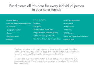 - Referrer sources
- Time and date of every interaction
- IP addresses
- Geographic location
- Device
- Operating system
- Browser
- Screen resolution
- Language
- User agent
- Total number of interactions
- Length in time of customer journey
- Total number of separate visits
- Whether each interaction is on mobile
- UTM Campaign names
- UTM Sources
- UTM Mediums
- UTM Terms
- UTM Content
- Name and contact info from forms
- Time per page
Funnl stores all this data for every individual person
in your sales funnel:
Funnl reports allow you to sort, ﬁlter, search and visualize any of these data
points very quickly. You can do a deep dive into the customer journey of any
person to see everything they did even over months of time.
You can also query any combination of these data points to determine ROI,
conversion rates or any other questions you want to ask about the people in
your sales funnel.
 
