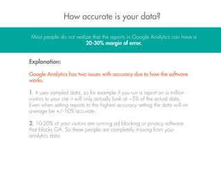 How accurate is your data?
Most people do not realize that the reports in Google Analytics can have a
20-30% margin of error.
Explanation:
Google Analytics has two issues with accuracy due to how the software
works.
1. It uses sampled data, so for example if you run a report on a million
visitors to your site it will only actually look at ~5% of the actual data.
Even when setting reports to the highest accuracy setting the data will on
average be +/-10% accurate.
2. 10-20% of your visitors are running ad blocking or privacy software
that blocks GA. So these people are completely missing from your
analytics data.
 
