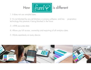 How is different
1. It does not use sampled data.
2. It's not blocked by any ad blockers or privacy software, and has proprietary
technology that prevents it being blocked in the future.
3. +99% accurate data
4. Allows you full access, ownership and exporting of all analytics data.
5. Works seamlessly on every device.
 