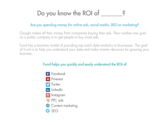 Do you know the ROI of _______?
Are you spending money for online ads, social media, SEO or marketing?
Google makes all their money from companies buying their ads. Their number one goal
as a public company is to get people to buy more ads.
Funnl has a business model of providing top notch data analytics to businesses. The goal
of Funnl is to help you understand your data and make smarter decisions for growing your
business.
Funnl helps you quickly and easily understand the ROI of:
Facebook
Pinterest
Twitter
LinkedIn
Instagram
PPC ads
Content marketing
SEO
 