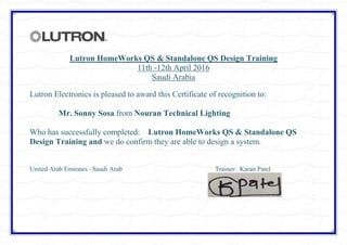 Lutron HomeWorks QS & Standalone QS Design Training
11th -12th April 2016
Saudi Arabia
Lutron Electronics is pleased to award this Certificate of recognition to:
Mr. Sonny Sosa from Nouran Technical Lighting
Who has successfully completed: Lutron HomeWorks QS & Standalone QS
Design Training and we do confirm they are able to design a system.
United Arab Emirates –Saudi Arab Trainer: Karan Patel
 