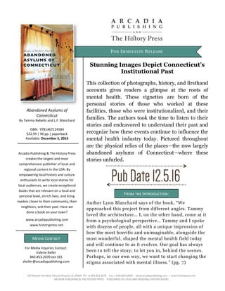 FOR IMMEDIATE RELEASE
Abandoned Asylums of
Connecticut
By Tammy Rebello and L.F. Blanchard
ISBN: 9781467124584
$22.99 | 96 pp.| paperback
Available: December 5, 2016
For Media Inquiries Contact:
Valerie Keller
843.853.2070 ext 165
vkeller@arcadiapublishing.com
Media Contact
Arcadia Publishing & The History Press
creates the largest and most
comprehensive publisher of local and
regional content in the USA. By
empowering local history and culture
enthusiasts to write local stories for
local audiences, we create exceptional
books that are relevant on a local and
personal level, enrich lives, and bring
readers closer to their community, their
neighbors, and their past. Have we
done a book on your town?
www.arcadiapublishing.com
www.historypress.net.
Stunning Images Depict Connecticut’s
Institutional Past
This collection of photographs, history, and firsthand
accounts gives readers a glimpse at the roots of
mental health. These vignettes are born of the
personal stories of those who worked at these
facilities, those who were institutionalized, and their
families. The authors took the time to listen to their
stories and endeavored to understand their past and
recognize how these events continue to influence the
mental health industry today. Pictured throughout
are the physical relics of the places—the now largely
abandoned asylums of Connecticut—where these
stories unfurled.
420Wando Park Blvd, Mount Pleasant, SC 29464∙ Ph: +1 843.853.2070 ∙ Fax: +1 843.853.0044 ∙ www.arcadiapublishing.com | www.historypress.net
ARCADIA PUBLISHING & THE HISTORY PRESS ∙ PUBLISHERS OF LOCALAND REGIONAL HISTORY BOOKS
From the Introduction:
Author Lynn Blanchard says of the book, “We
approached this project from different angles. Tammy
loved the architecture… I, on the other hand, come at it
from a psychological perspective… Tammy and I spoke
with dozens of people, all with a unique impression of
how the most horrific and unimaginable, alongside the
most wonderful, shaped the mental health field today
and will continue to as it evolves. Our goal has always
been to tell the story; to let you in, behind the scenes.
Perhaps, in our own way, we want to start changing the
stigma associated with mental illness.” (pg. 7)
 