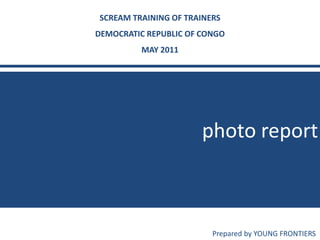 photo report
SCREAM TRAINING OF TRAINERS
DEMOCRATIC REPUBLIC OF CONGO
MAY 2011
Prepared by YOUNG FRONTIERS
 